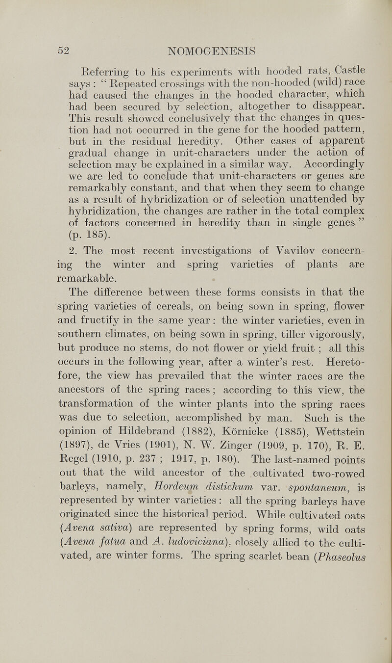 Referring to Iiis experiments with hooded rats, Castle says :  Repeated crossings with the non-hooded (wild) race had caused the changes in the hooded character, which had been secured by selection, altogether to disappear. This result showed conclusively that the changes in ques tion had not occurred in the gene for the hooded pattern, but in the residual heredity. Other cases of apparent gradual change in unit-characters under the action of selection may be explained in a similar way. Accordingly we are led to conclude that unit-characters or genes are remarkably constant, and that when they seem to change as a result of hybridization or of selection unattended by hybridization, the changes are rather in the total complex of factors concerned in heredity than in single genes  (p. 185). 2. The most recent investigations of Vavilov concern ing the winter and spring varieties of plants are remarkable. The difference between these forms consists in that the spring varieties of cereals, on being sown in spring, flower and fructify in the same year : the winter varieties, even in southern climates, on being sown in spring, tiller vigorously, but produce no stems, do not flower or yield fruit ; all this occurs in the following year, after a winter's rest. Hereto fore, the view has prevailed that the winter races are the ancestors of the spring races ; according to this view, the transformation of the winter plants into the spring races was due to selection, accomplished by man. Such is the opinion of Hildebrand (1882), Körnicke (1885), Wettstein (1897), de Vries (1901), N. W. Zinger (1909, p. 170), R. E. Regel (1910, p. 237 ; 1917, p. 180). The last-named points out that the wild ancestor of the cultivated two-rowed barleys, namely, Hordeum distichum var. spontaneum, is represented by winter varieties : all the spring barleys have originated since the historical period. While cultivated oats (Avena sativa) are represented by spring forms, wild oats (Avena fatua and A. ludoviciana), closely allied to the culti vated, are winter forms. The spring scarlet bean ( Phaseolus