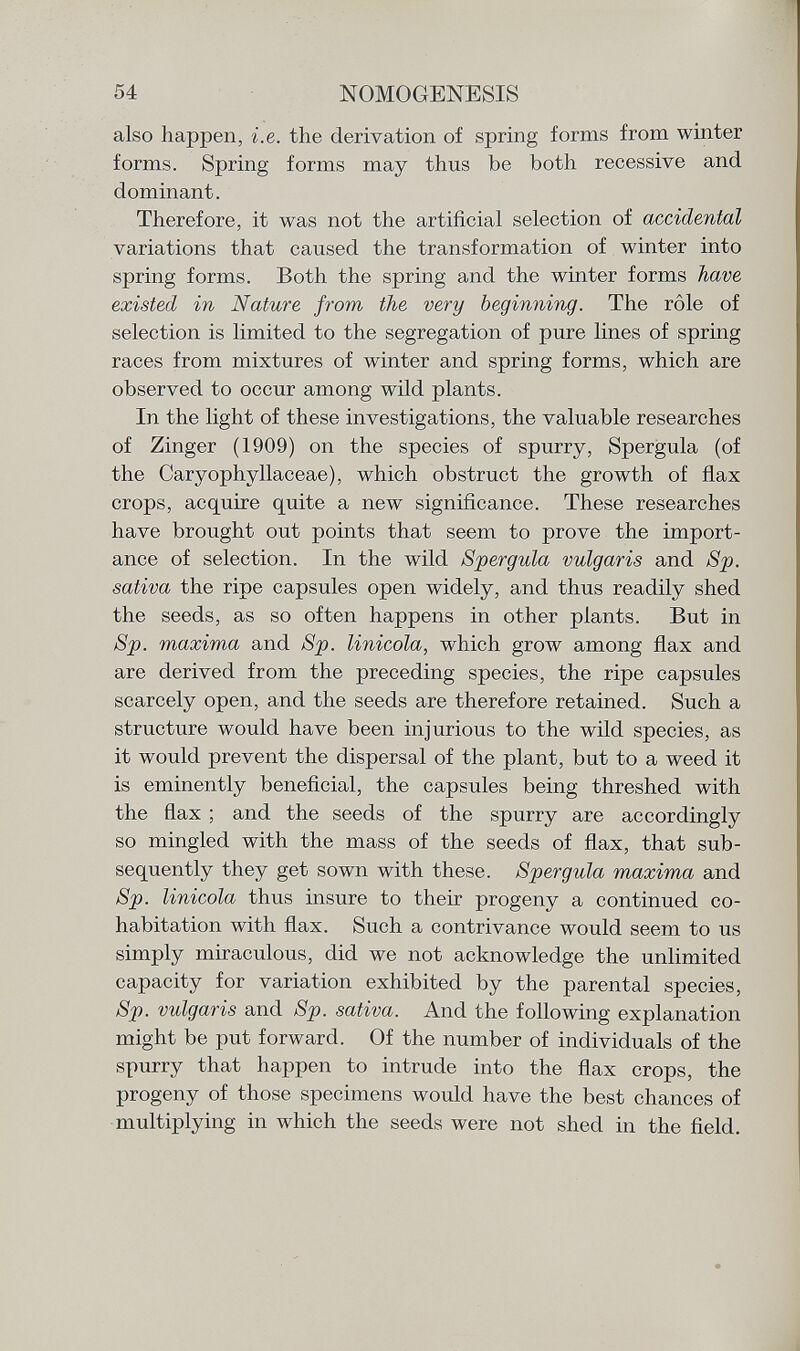 also happen, i.e. the derivation of spring forms from winter forms. Spring forms may thus be both recessive and dominant. Therefore, it was not the artificial selection of accidental variations that caused the transformation of winter into spring forms. Both the spring and the winter forms have existed in Nature from the very beginning. The rôle of selection is limited to the segregation of pure lines of spring races from mixtures of winter and spring forms, which are observed to occur among wild plants. In the light of these investigations, the valuable researches of Zinger (1909) on the species of spurry, Spergula (of the Caryophyllaceae), which obstruct the growth of flax crops, acquire quite a new significance. These researches have brought out points that seem to prove the import ance of selection. In the wild Spergula vulgaris and Sp. sativa the ripe capsules open widely, and thus readily shed the seeds, as so often happens in other plants. But in Sp. maxima and Sp. limicola, which grow among flax and are derived from the preceding species, the ripe capsules scarcely open, and the seeds are therefore retained. Such a structure would have been injurious to the wild species, as it would prevent the dispersal of the plant, but to a weed it is eminently beneficial, the capsules being threshed with the flax ; and the seeds of the spurry are accordingly so mingled with the mass of the seeds of flax, that sub sequently they get sown with these. Spergula maxima and Sp. linicola thus insure to their progeny a continued co habitation with flax. Such a contrivance would seem to us simply miraculous, did we not acknowledge the unlimited capacity for variation exhibited by the parental species, Sp. vulgaris and Sp. sativa. And the following explanation might be put forward. Of the number of individuals of the spurry that happen to intrude into the flax crops, the progeny of those specimens would have the best chances of multiplying in which the seeds were not shed in the field.