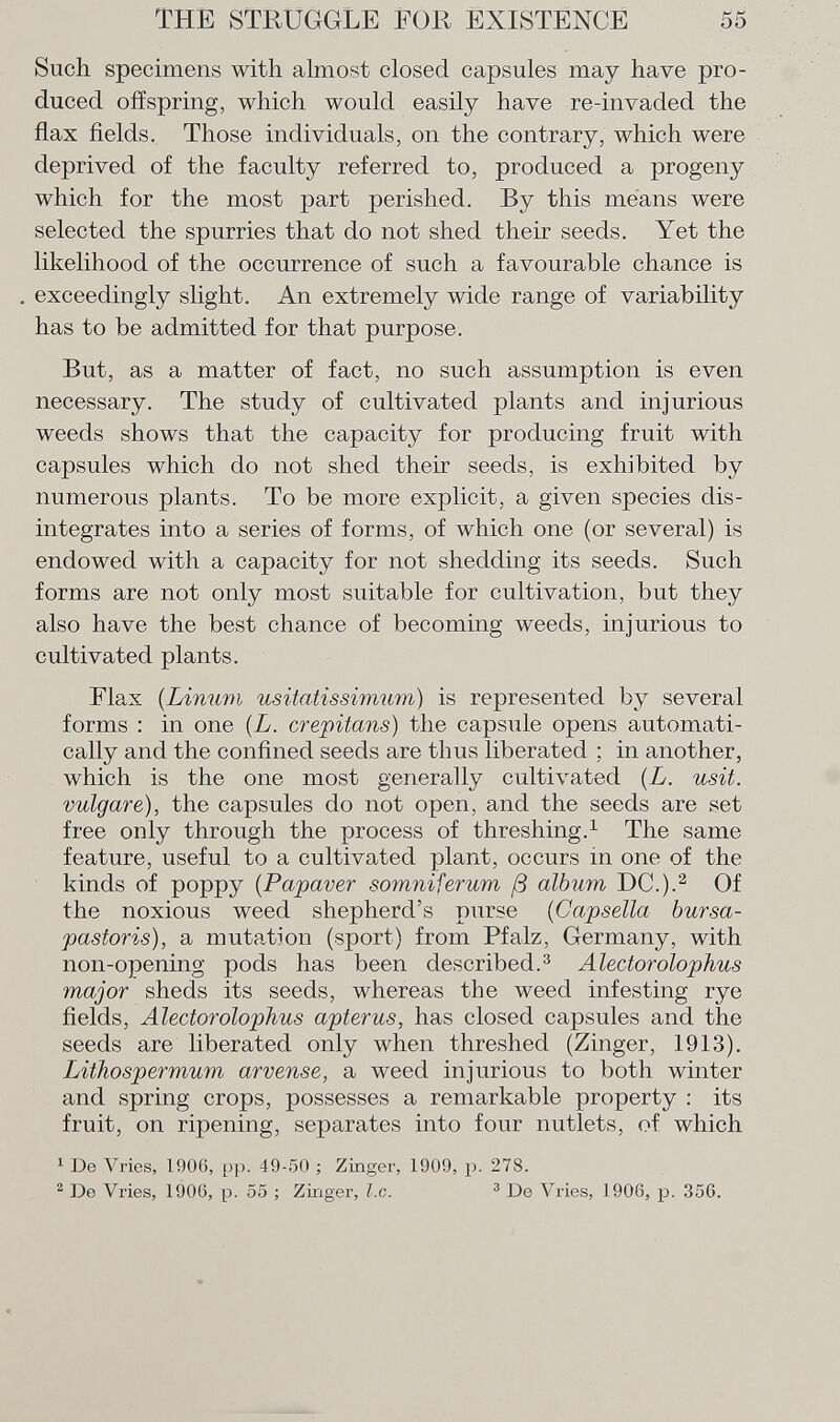 Such specimens with almost closed capsules may have pro duced offspring, which would easily have re-invaded the flax fields. Those individuals, on the contrary, which were deprived of the faculty referred to, produced a jirogeny which for the most part perished. By this means were selected the spurries that do not shed their seeds. Yet the likelihood of the occurrence of such a favourable chance is exceedingly slight. An extremely wide range of variability has to be admitted for that purpose. But, as a matter of fact, no such assumption is even necessary. The study of cultivated plants and injurious weeds shows that the capacity for producing fruit with capsules which do not shed their seeds, is exhibited by numerous plants. To be more explicit, a given species dis integrates into a series of forms, of which one (or several) is endowed with a capacity for not shedding its seeds. Such forms are not only most suitable for cultivation, but they also have the best chance of becoming weeds, injurious to cultivated plants. Flax (Limivi usi tati ssimum) is represented by several forms : in one ( L. crepitans ) the capsule opens automati cally and the confined seeds are thus liberated ; in another, which is the one most generally cultivated ( L. usit. vulgare), the capsules do not open, and the seeds are set free only through the process of threshing. 1 The same feature, useful to a cultivated plant, occurs in one of the kinds of poppy (Papaver somniferum ß album DC.). 2 Of the noxious weed shepherd's purse (Capsella bursa- pastoris), a mutation (sport) from Pfalz, Germany, with non-opening pods has been described. 3 Alectorolophus major sheds its seeds, whereas the weed infesting rye fields, Alectorolophus apterus, has closed capsules and the seeds are liberated only when threshed (Zinger, 1913). Lithospermum arvense, a weed injurious to both winter and spring crops, possesses a remarkable property : its fruit, on ripening, separates into four nutlets, of which 1 De Vries, 1906, pp. 49-50 ; Zinger, 1909, p. 278. 2 Do Vries, 1906, p. 55 ; Zinger, I.e. 3 De Vries, 1906, p. 356.