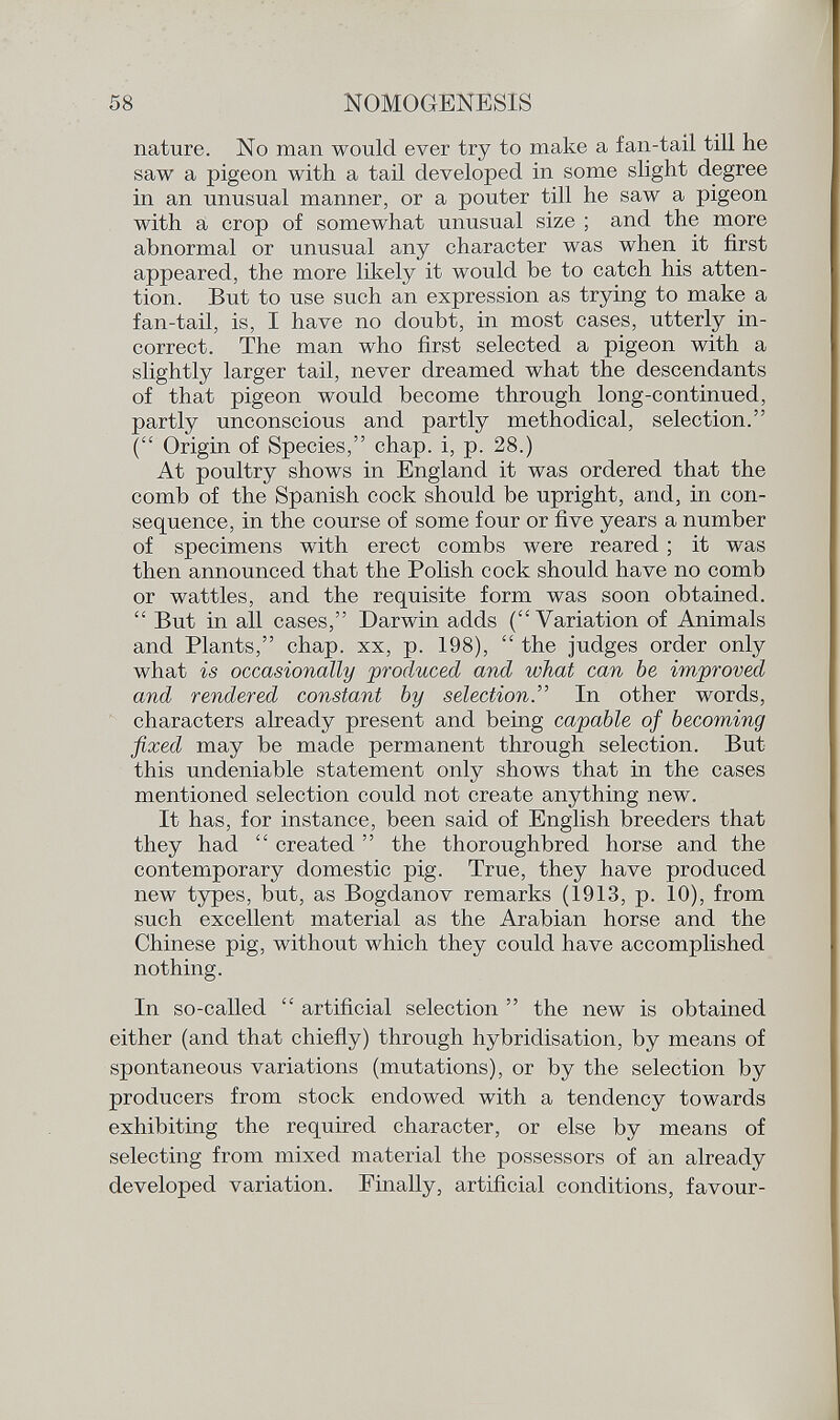nature. No man would ever try to make a fan-tail till lie saw a pigeon with a tail developed in some slight degree in an unusual manner, or a pouter till he saw a pigeon with a crop of somewhat unusual size ; and the more abnormal or unusual any character was when it first appeared, the more likely it would be to catch his atten tion. But to use such an expression as trying to make a fan-tail, is, I have no doubt, in most cases, utterly in correct. The man who first selected a pigeon with a slightly larger tail, never dreamed what the descendants of that pigeon would become through long-continued, partly unconscious and partly methodical, selection. ( Origin of Species, chap, i, p. 28.) At poultry shows in England it was ordered that the comb of the Spanish cock should be upright, and, in con sequence, in the course of some four or five years a number of specimens with erect combs were reared ; it was then announced that the Polish cock should have no comb or wattles, and the requisite form was soon obtained.  But in all cases, Darwin adds (Variation of Animals and Plants, chap, xx, p. 198),  the judges order only what is occasionally produced and what can be improved and rendered constant by selection . In other words, characters already present and being capable of becoming fixed may be made permanent through selection. But this undeniable statement only shows that in the cases mentioned selection could not create anything new. It has, for instance, been said of English breeders that they had  created  the thoroughbred horse and the contemporary domestic pig. True, they have produced new types, but, as Bogdanov remarks (1913, p. 10), from such excellent material as the Arabian horse and the Chinese pig, without which they could have accomplished nothing. In so-called  artificial selection  the new is obtained either (and that chiefly) through hybridisation, by means of spontaneous variations (mutations), or by the selection by producers from stock endowed with a tendency towards exhibiting the required character, or else by means of selecting from mixed material the possessors of an already developed variation. Finally, artificial conditions, favour