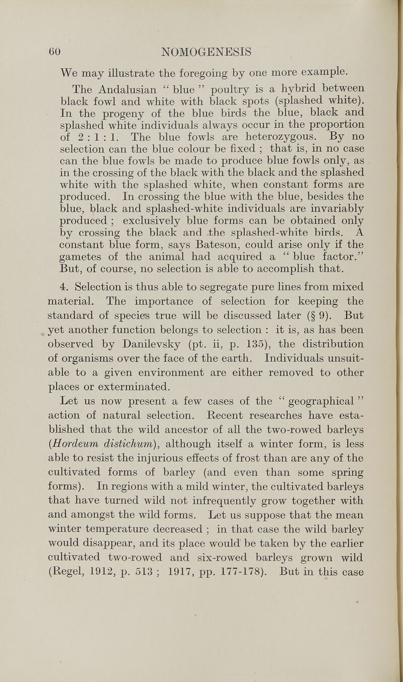 We may illustrate the foregoing by one more example. The Andalusian  blue  poultry is a hybrid between black fowl and white with black spots (splashed white). In the progeny of the blue birds the blue, black and splashed white individuals always occur in the proportion of 2:1:1. The blue fowls are heterozygous. By no selection can the blue colour be fixed ; that is, in no case can the blue fowls be made to produce blue fowls only, as in the crossing of the black with the black and the splashed white with the splashed white, when constant forms are produced. In crossing the blue with the blue, besides the blue, black and splashed-white individuals are invariably produced ; exclusively blue forms can be obtained only by crossing the black and the splashed-white birds. A constant blue form, says Bateson, could arise only if the gametes of the animal had acquired a  blue factor. But, of course, no selection is able to accomplish that. 4. Selection is thus able to segregate pure lines from mixed material. The importance of selection for keeping the standard of species true will be discussed later (§9). But yet another function belongs to selection : it is, as has been observed by Danilevsky (pt. ii, p. 135), the distribution of organisms over the face of the earth. Individuals unsuit able to a given environment are either removed to other places or exterminated. Let us now present a few cases of the  geographical  action of natural selection. Recent researches have esta blished that the wild ancestor of all the two-rowed barleys (.Hordeum distichum), although itself a winter form, is less able to resist the injurious effects of frost than are any of the cultivated forms of barley (and even than some spring forms). In regions with a mild winter, the cultivated barleys that have turned wild not infrequently grow together with and amongst the wild forms. Let us suppose that the mean winter temperature decreased ; in that case the wild barley would disappear, and its place would be taken by the earlier cultivated two-rowed and six-rowed barleys grown wild (Regel, 1912, p. 513 ; 1917, pp. 177-178). But in this case