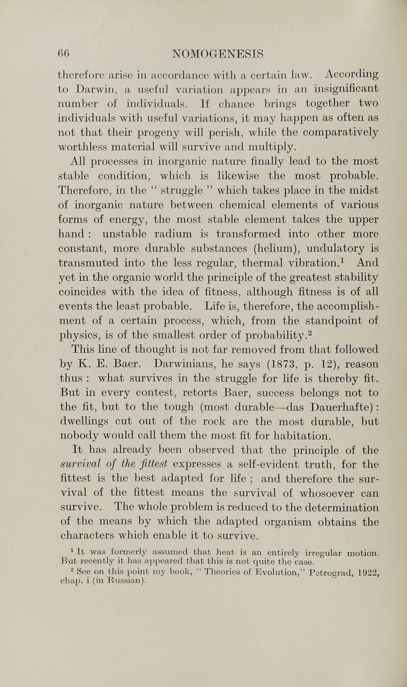 therefore arise in accordance with a certain law. According to Darwin, a useful variation appears in an insignificant number of individuals. If chance brings together two individuals with useful variations, it may happen as often as not that their progeny will perish, while the comparatively worthless material will survive and multiply. All processes in inorganic nature finally lead to the most stable condition, which is likewise the most probable. Therefore, in the  struggle  which takes place in the midst of inorganic nature between chemical elements of various forms of energy, the most stable element takes the upper hand : unstable radium is transformed into other more constant, more durable substances (helium), undulatory is transmuted into the less regular, thermal vibration. 1 And yet in the organic world the principle of the greatest stability coincides with the idea of fitness, although fitness is of all events the least probable. Life is, therefore, the accomplish ment of a certain process, which, from the standpoint of physics, is of the smallest order of probability. 2 This line of thought is not far removed from that followed by K. E. Baer. Darwinians, he says (1873, p. 12), reason thus : what survives in the struggle for life is thereby fit. But in every contest, retorts Baer, success belongs not to the fit, but to the tough (most durable—das Dauerhafte) : dwellings cut out of the rock are the most durable, but nobody would call them the most fit for habitation. It has already been observed that the principle of the survival of the fittest expresses a self-evident truth, for the fittest is the best adapted for life ; and therefore the sur vival of the fittest means the survival of whosoever can survive. The whole problem is reduced to the determination of the means by which the adapted organism obtains the characters which enable it to survive. 1 It was formerly assumed that heat is an entirely irregular motion. But recently it has appeared that this is not quite the case. 2 See on this point my book,  Theories of Evolution, Petrograd, 1922, chap, i (in Russian).