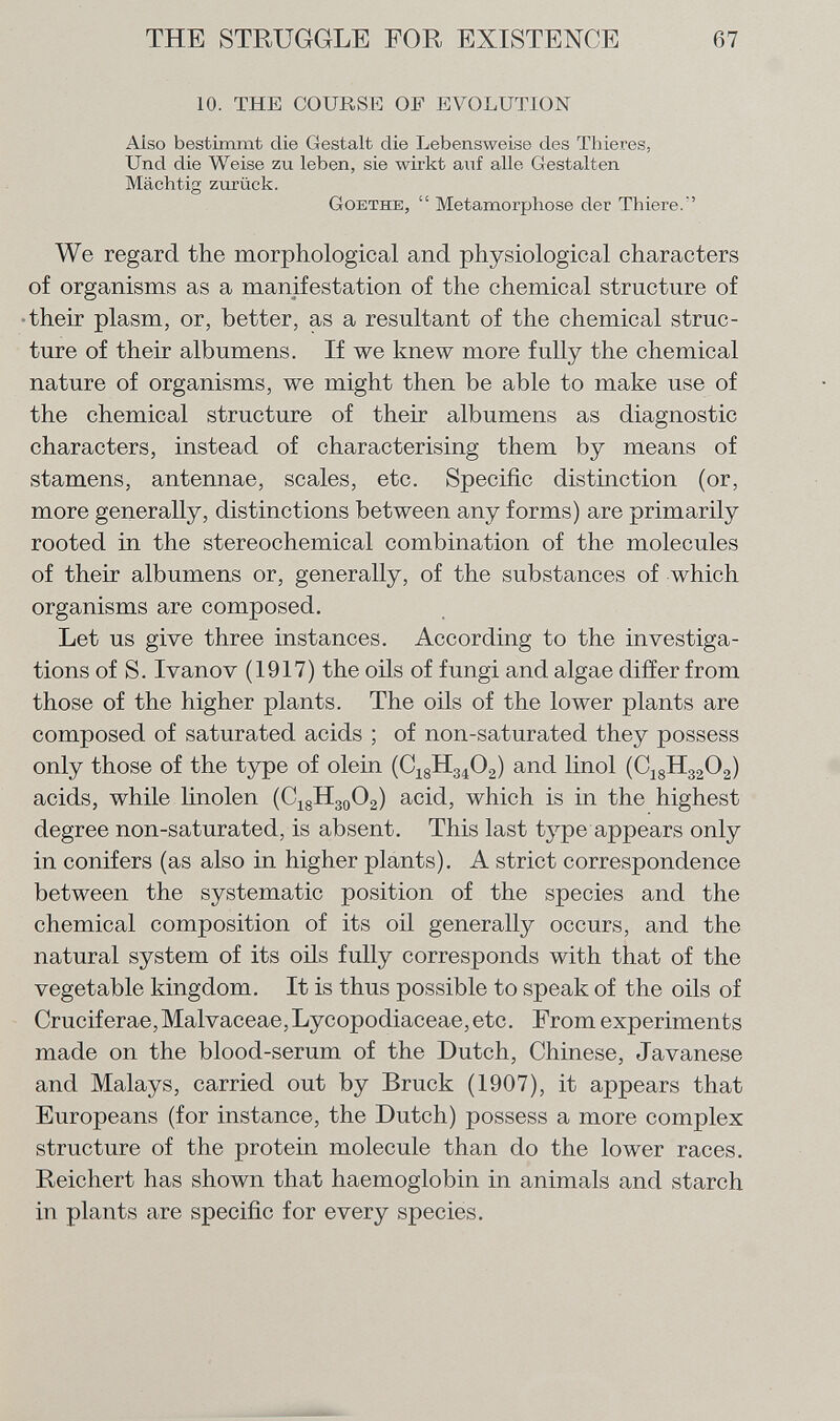 10. THE COURSE OF EVOLUTION Aiso bestimmt die Gestalt die Lebensweise des Thieres, Und die Weise zu leben, sie wirkt auf alle Gestalten Mächtig zurück. Goethe ,  Metamorphose der Thiere.' We regard the morphological and physiological characters of organisms as a manifestation of the chemical structure of their plasm, or, better, as a resultant of the chemical struc ture of their albumens. If we knew more fully the chemical nature of organisms, we might then be able to make use of the chemical structure of their albumens as diagnostic characters, instead of characterising them by means of stamens, antennae, scales, etc. Specific distinction (or, more generally, distinctions between any forms) are primarily rooted in the stereochemical combination of the molecules of their albumens or, generally, of the substances of which organisms are composed. Let us give three instances. According to the investiga tions of S. Ivanov (1917) the oils of fungi and algae differ from those of the higher plants. The oils of the lower plants are composed of saturated acids ; of non-saturated they possess only those of the type of olein (C 18 H 34 0 2 ) and linol (C 18 H 32 0 2 ) acids, while linolen (C 18 H 30 O 2 ) acid, which is in the highest degree non-saturated, is absent. This last type appears only in conifers (as also in higher plants). A strict correspondence between the systematic position of the species and the chemical composition of its oil generally occurs, and the natural system of its oils fully corresponds with that of the vegetable kingdom. It is thus possible to speak of the oils of Cruciferae, Malvaceae, Lycopodiaceae, etc. From experiments made on the blood-serum of the Dutch, Chinese, Javanese and Malays, carried out by Bruck (1907), it appears that Europeans (for instance, the Dutch) possess a more complex structure of the protein molecule than do the lower races. Reichert has shown that haemoglobin in animals and starch in plants are specific for every species.