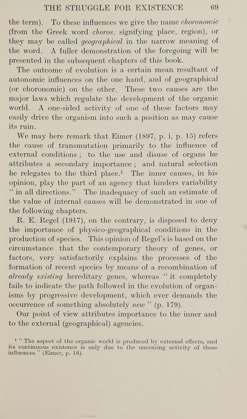the term). To these influences we give the name choronornic (from the Greek word choros , signifying place, region), or they may be called geographical in the narrow meaning of the word. A fuller demonstration of the foregoing will be presented in the subsequent chapters of this book. The outcome of evolution is a certain mean resultant of autonomic influences on the one hand, and of geographical (or choronornic) on the other. These two causes are the major laws which regulate the development of the organic world. A one-sided activity of one of these factors may easily drive the organism into such a position as may cause its ruin. We may here remark that Eimer (1897, p. i, p. 15) refers the cause of transmutation primarily to the influence of external conditions ; to the use and disuse of organs he attributes a secondary importance ; and natural selection he relegates to the third place. 1 The inner causes, in his opinion, play the part of an agency that hinders variability  in all directions. The inadequacy of such an estimate of the value of internal causes will be demonstrated in one of the following chapters. R. E. Regel (1917), on the contrary, is disposed to deny the importance of physico-geographical conditions in the production of species. This opinion of Regel's is based on the circumstance that the contemporary theory of genes, or factors, very satisfactorily explains the processes of the formation of recent species by means of a recombination of already existing hereditary genes, whereas  it completely fails to indicate the path followed in the evolution of organ isms by progressive development, which ever demands the occurrence of something absolutely new  (p. 179). Our point of view attributes importance to the inner and to the external (geographical) agencies. 1  The aspect of the organic world is produced by external effects, and its continuous existence is only due to the unceasing activity of these influences  (Eimer, p. 16).