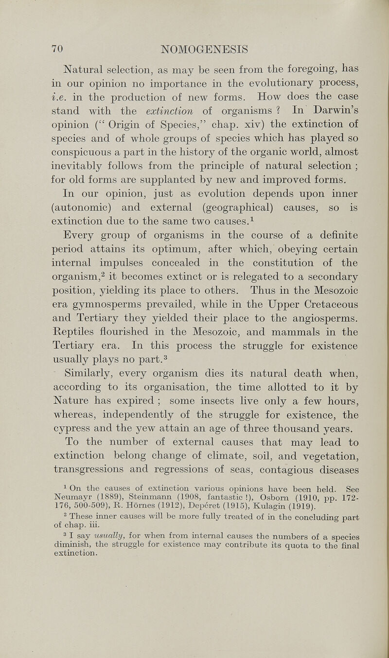 Natural selection, as may be seen from the foregoing, has in our opinion no importance in the evolutionary process, i.e. in the production of new forms. How does the case stand with the extinction of organisms ? In Darwin's opinion ( Origin of Species, chap, xiv) the extinction of species and of whole groups of species which has played so conspicuous a part in the history of the organic world, almost inevitably follows from the principle of natural selection ; for old forms are supplanted by new and improved forms. In our opinion, just as evolution depends upon inner (autonomic) and external (geographical) causes, so is extinction due to the same two causes. 1 Every group of organisms in the course of a definite period attains its optimum, after which, obeying certain internal impulses concealed in the constitution of the organism, 2 it becomes extinct or is relegated to a secondary position, yielding its place to others. Thus in the Mesozoic era gymnosperms prevailed, while in the Upper Cretaceous and Tertiary they yielded their place to the angiosperms. Reptiles flourished in the Mesozoic, and mammals in the Tertiary era. In this process the struggle for existence usually plays no part. 3 Similarly, every organism dies its natural death when, according to its organisation, the time allotted to it by Nature has expired ; some insects live only a few hours, whereas, independently of the struggle for existence, the cypress and the yew attain an age of three thousand years. To the number of external causes that may lead to extinction belong change of climate, soil, and vegetation, transgressions and regressions of seas, contagious diseases 1 On the causes of extinction various opinions have been held. See Neumayr (1889), Steinmann (1908, fantastic !), Osbom (1910, pp. 172- 176, 500-509), R. Homes (1912), Deperet (1915), Kulagin (1919). 2 These inner causes will be more fully treated of in the concluding part of chap. iii. 3 I say usually, for when from internal causes the numbers of a species diminish, the straggle for existence may contribute its quota to the final extinction.