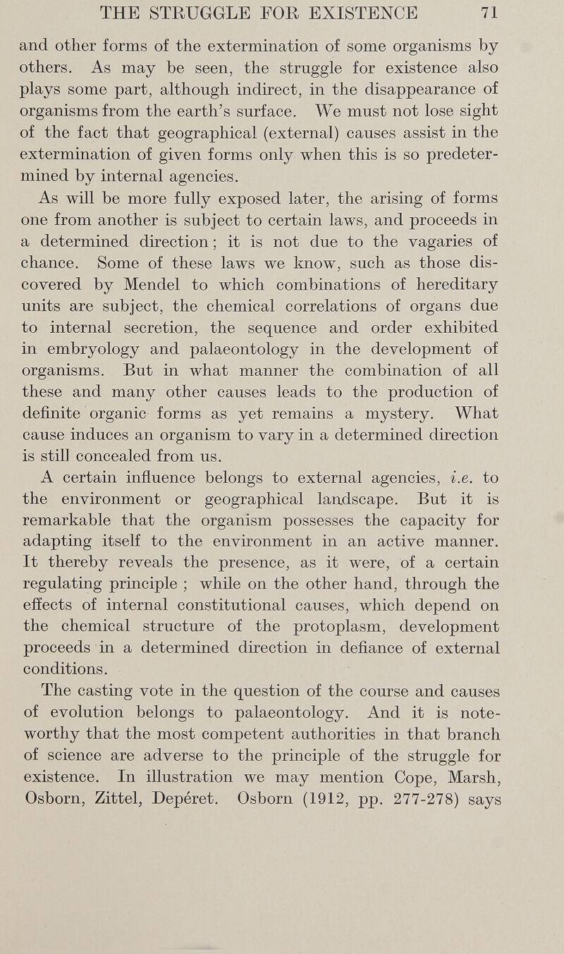 and other forms of the extermination of some organisms by others. As may be seen, the straggle for existence also plays some part, although indirect, in the disappearance of organisms from the earth's surface. We must not lose sight of the fact that geographical (external) causes assist in the extermination of given forms only when this is so predeter mined by internal agencies. As will be more fully exposed later, the arising of forms one from another is subject to certain laws, and proceeds in a determined direction ; it is not due to the vagaries of chance. Some of these laws we know, such as those dis covered by Mendel to which combinations of hereditary units are subject, the chemical correlations of organs due to internal secretion, the sequence and order exhibited in embryology and palaeontology in the development of organisms. But in what manner the combination of all these and many other causes leads to the production of definite organic forms as yet remains a mystery. What cause induces an organism to vary in a determined direction is still concealed from us. A certain influence belongs to external agencies, i.e. to the environment or geographical landscape. But it is remarkable that the organism possesses the capacity for adapting itself to the environment in an active manner. It thereby reveals the presence, as it were, of a certain regulating principle ; while on the other hand, through the effects of internal constitutional causes, which depend on the chemical structure of the protoplasm, development proceeds in a determined direction in defiance of external conditions. The casting vote in the question of the course and causes of evolution belongs to palaeontology. And it is note worthy that the most competent authorities in that branch of science are adverse to the principle of the struggle for existence. In illustration we may mention Cope, Marsh, Osborn, Zittel, Depéret. Osborn (1912, pp. 277-278) says