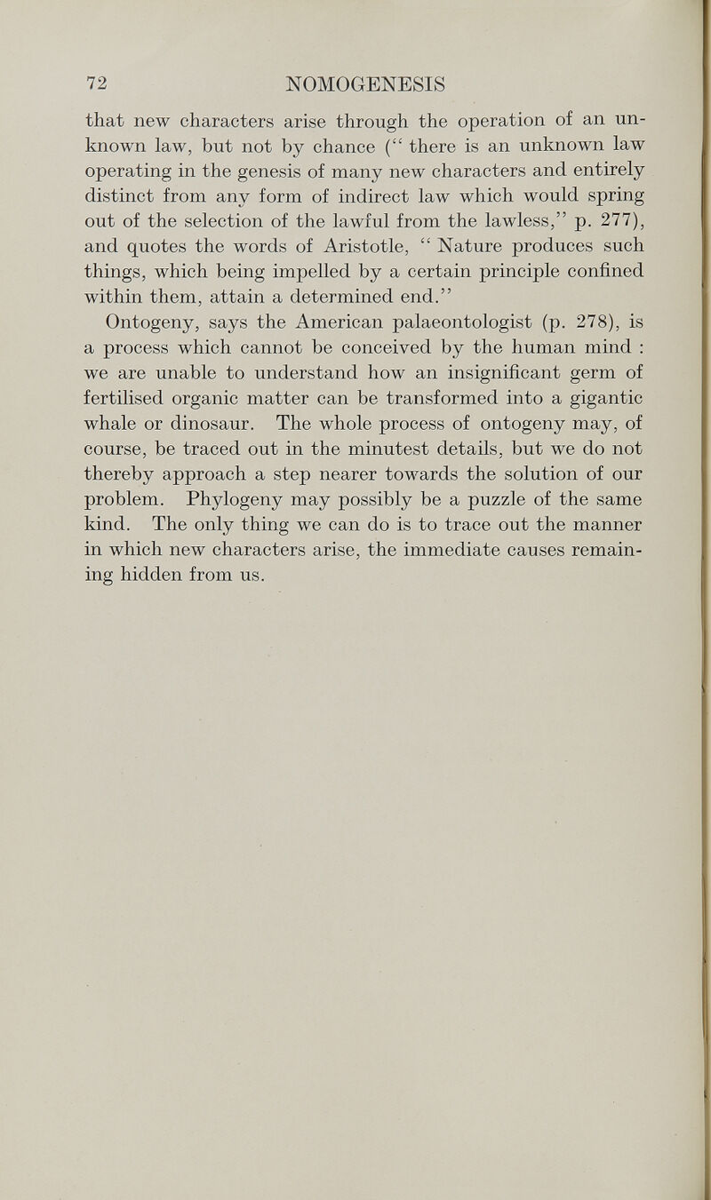that new characters arise through the operation of an un known law, but not by chance ( there is an unknown law operating in the genesis of many new characters and entirely distinct from any form of indirect law which would spring out of the selection of the lawful from the lawless, p. 277), and quotes the words of Aristotle,  Nature produces such things, which being impelled by a certain principle confined within them, attain a determined end. Ontogeny, says the American palaeontologist (p. 278), is a process which cannot be conceived by the human mind : we are unable to understand how an insignificant germ of fertilised organic matter can be transformed into a gigantic whale or dinosaur. The whole process of ontogeny may, of course, be traced out in the minutest details, but we do not thereby approach a step nearer towards the solution of our problem. Phylogeny may possibly be a puzzle of the same kind. The only thing we can do is to trace out the manner in which new characters arise, the immediate causes remain ing hidden from us.