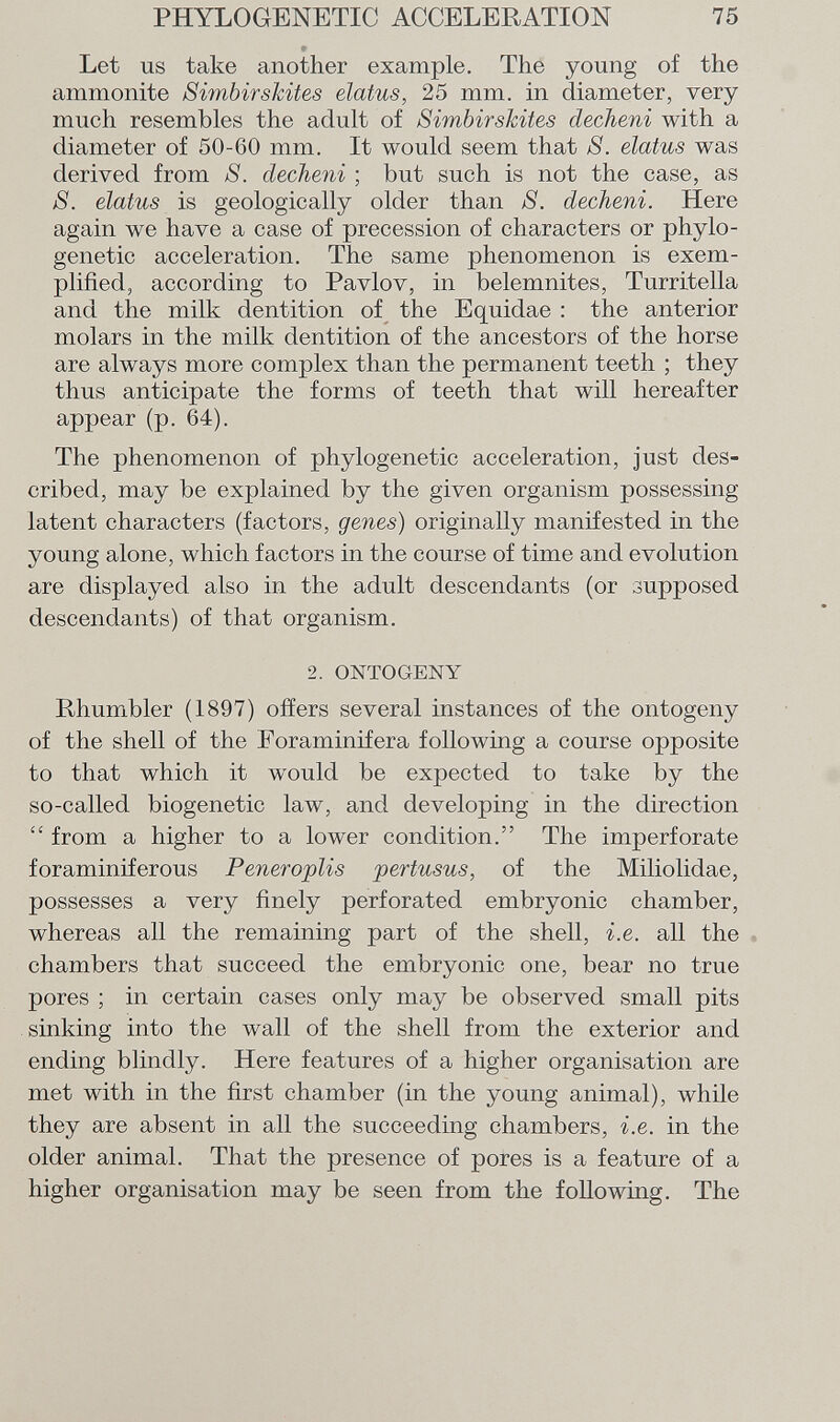 Let us take another example. The young of the ammonite SimbirsJcites elatus, 25 mm. in diameter, very much resembles the adult of SimbirsJcites decheni with a diameter of 50-60 mm. It would seem that S. elatus was derived from 8. decheni ; but such is not the case, as 8. elatus is geologically older than 8. decheni. Here again we have a case of precession of characters or phylo- genetic acceleration. The same phenomenon is exem plified, according to Pavlov, in belemnites, Turritella and the milk dentition of the Equidae : the anterior molars in the milk dentition of the ancestors of the horse are always more complex than the permanent teeth ; they thus anticipate the forms of teeth that will hereafter appear (p. 64). The phenomenon of phylogenetic acceleration, just des cribed, may be explained by the given organism possessing latent characters (factors, genes) originally manifested in the young alone, which factors in the course of time and evolution are displayed also in the adult descendants (or supposed descendants) of that organism. 2. ONTOGENY Rhumbler (1897) offers several instances of the ontogeny of the shell of the Foraminifera following a course opposite to that which it would be expected to take by the so-called biogenetic law, and developing in the direction  from a higher to a lower condition. The imperforate foraminiferous Peneroplis pertusus, of the Miliolidae, possesses a very finely perforated embryonic chamber, whereas all the remaining part of the shell, i.e. all the chambers that succeed the embryonic one, bear no true pores ; in certain cases only may be observed small pits sinking into the wall of the shell from the exterior and ending blindly. Here features of a higher organisation are met with in the first chamber (in the young animal), while they are absent in all the succeeding chambers, i.e. in the older animal. That the presence of pores is a feature of a higher organisation may be seen from the following. The