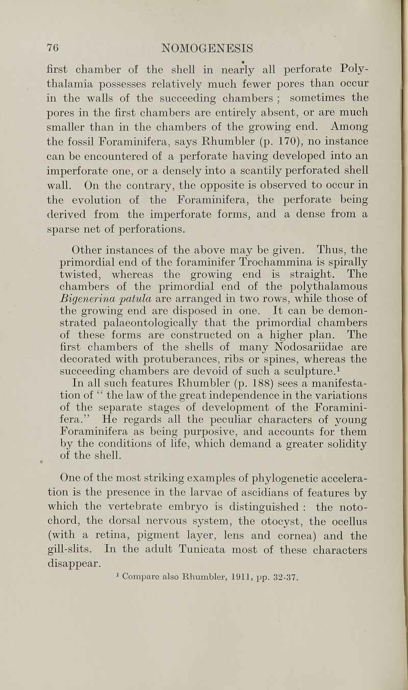 first chamber of the shell in nearly all perforate Poly- thalamia possesses relatively much fewer pores than occur in the walls of the succeeding chambers ; sometimes the pores in the first chambers are entirely absent, or are much smaller than in the chambers of the growing end. Among the fossil Foraminifera, says Rhumbler (p. 170), no instance can be encountered of a perforate having developed into an imperforate one, or a densely into a scantily perforated shell wall. On the contrary, the opposite is observed to occur in the evolution of the Foraminifera, the perforate being derived from the imperforate forms, and a dense from a sparse net of perforations. Other instances of the above may be given. Thus, the primordial end of the foraminifer Trochammina is spirally twisted, whereas the growing end is straight. The chambers of the primordial end of the polythalamous Bigenerina patula are arranged in two rows, while those of the growing end are disposed in one. It can be demon strated palaeontologically that the primordial chambers of these forms are constructed on a higher plan. The first chambers of the shells of many Nodosariidae are decorated with protuberances, ribs or spines, whereas the succeeding chambers are devoid of such a sculpture. 1 In all such features Rhumbler (p. 188) sees a manifesta tion of the law of the great independence in the variations of the separate stages of development of the Foramini fera. He regards all the peculiar characters of young Foraminifera as being purposive, and accounts for them by the conditions of life, which demand a greater solidity of the shell. One of the most striking examples of phylogenetic accelera tion is the presence in the larvae of ascidians of features by which the vertebrate embryo is distinguished : the noto- chord, the dorsal nervous system, the otocyst, the ocellus (with a retina, pigment layer, lens and cornea) and the gill-slits. In the adult Tunicata most of these characters disappear. 1 Comparo also Rhumbler, 1911, pp. 32-37.