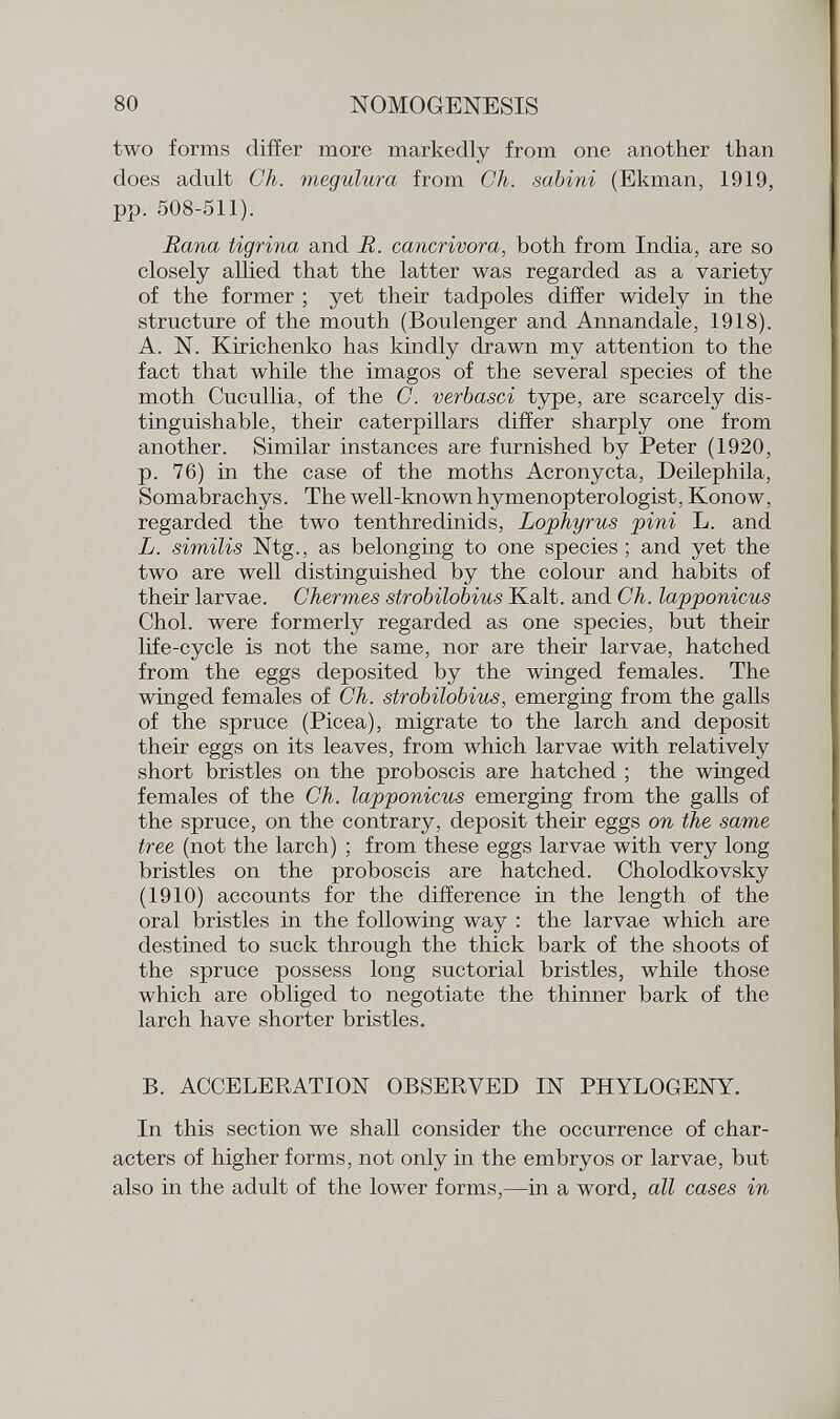 two forms differ more markedly from one another than does adult Ch. megulura from Ch. sabini (Ekman, 1919, pp. 508-511). Rana tigrina and R. cancrivora, both from India, are so closely allied that the latter was regarded as a variety of the former ; yet their tadpoles differ widely in the structure of the mouth (Boulenger and Annandale, 1918). A. N. Kirichenko has kindly drawn my attention to the fact that while the imagos of the several species of the moth Cucullia, of the C. verbasci type, are scarcely dis tinguishable, their caterpillars differ sharply one from another. Similar instances are furnished by Peter (1920, p. 76) in the case of the moths Acronycta, Deilephila, Somabrachys. The well-known hymenopterologist, Konow, regarded the two tenthredinids, Lophyrus pini L. and L. similis Ntg., as belonging to one species ; and yet the two are well distinguished by the colour and habits of their larvae. Chermes strobilobius Kalt, and Ch. lapponicus Choi, were formerly regarded as one species, but their life-cycle is not the same, nor are their larvae, hatched from the eggs deposited by the winged females. The winged females of Ch. strobilobius, emerging from the galls of the spruce (Picea), migrate to the larch and deposit their eggs on its leaves, from which larvae with relatively short bristles on the proboscis are hatched ; the winged females of the Ch. lapponicus emerging from the galls of the spruce, on the contrary, deposit their eggs on the same tree (not the larch) ; from these eggs larvae with very long bristles on the proboscis are hatched. Cholodkovsky (1910) accounts for the difference in the length of the oral bristles in the following way : the larvae which are destined to suck through the thick bark of the shoots of the spruce possess long suctorial bristles, while those which are obliged to negotiate the thinner bark of the larch have shorter bristles. B. ACCELERATION OBSERVED IN PHYLOGENY. In this section we shall consider the occurrence of char acters of higher forms, not only in the embryos or larvae, but also in the adult of the lower forms,—in a word, all cases in