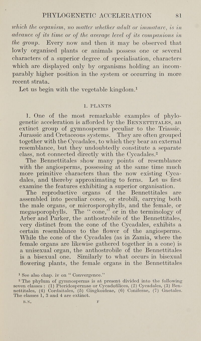 which the organism, no matter whether adult or immature, is in advance of its time or of the average level of its companions in the group. Every now and then it may be observed that lowly organised plants or animals possess one or several characters of a superior degree of specialisation, characters which are displayed only by organisms holding an incom parably higher position in the system or occurring in more recent strata. Let us begin with the vegetable kingdom. 1 1. PLANTS 1. One of the most remarkable examples of phylo- genetic acceleration is afforded by the B e y ne ttit ale s , an extinct group of gymnosperms peculiar to the Triassic, Jurassic and Cretaceous systems. They are often grouped together with the Cycadales, to which they bear an external resemblance, but they undoubtedly constitute a separate class, not connected directly with the Cycadales. 2 The Bennettitales show many points of resemblance with the angiosperms, possessing at the same time much more primitive characters than the now existing Cyca dales, and thereby approximating to ferns. Let us first examine the features exhibiting a superior organisation. The reproductive organs of the Bennettitales are assembled into peculiar cones, or strobili, carrying both the male organs, or microsporophylls, and the female, or megasporophylls. The  cone, or in the terminology of Arber and Parker, the anthostrobile of the Bennettitales, very distinct from the cone of the Cycadales, exhibits a certain resemblance to the flower of the angiosperms. While the cone of the Cycadales (as in Zamia, where the female organs are likewise gathered together in a cone) is a unisexual organ, the anthostrobile of the Bennettitales is a bisexual one. Similarly to what occurs in bisexual flowering plants, the female organs in the Bennettitales 1 See also chap, iv on  Convergence. 2 The phylum of gymnosperms is at present divided into the following seven classes : (1) Pteridospermae or Cycadofilices, (2) Cycadales, (3) Ben nettitales, (4) Cordaitales, (5) Gingkoideae, (6) Coniferae, (7) Gnetales. The classes 1, 3 and 4 are extinct. b.n. f