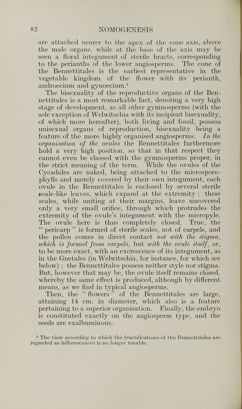 are attached nearer to the apex of the cone axis, above the male organs, while at the base of the axis may be seen a floral integument of sterile bracts, corresponding to the perianths of the lower angiosperms. The cone of the Bennettitales is the earliest representative in the vegetable kingdom of the flower with its perianth, androecium and gynoecium. 1 The bisexuality of the reproductive organs of the Ben nettitales is a most remarkable fact, denoting a very high stage of development, as all other gymnosperms (with the sole exception of Welwitschia with its incipient bisexuality, of which more hereafter), both living and fossil, possess unisexual organs of reproduction, bisexuality being a feature of the more highly organised angiosperms. In the organisation of the ovules the Bennettitales furthermore hold a very high position, so that in that respect they cannot even be classed with the gymnosperms proper, in the strict meaning of the term. While the ovules of the Cycadales are naked, being attached to the microsporo- phylls and merely covered by their own integument, each ovule in the Bennettitales is enclosed by several sterile scale-like leaves, which expand at the extremity ; these scales, while uniting at their margins, leave uncovered only a very small orifice, through which protrudes the extremity of the ovule's integument with the micropyle. The ovule here is thus completely closed. True, the  pericarp  is formed of sterile scales, not of carpels, and the pollen comes in direct contact not with the stigma, which is formed from carpels, but with the ovule itself, or, to be more exact, with an excrescence of its integument, as in the Gnetales (in Welwitschia, for instance, for which see below) ; the Bennettitales possess neither style nor stigma. But, however that may be, the ovule itself remains closed, whereby the same effect is produced, although by different means, as we find in typical angiosperms. Then, the  flowers  of the Bennettitales are large, attaining 14 cm. in diameter, which also is a feature pertaining to a superior organisation. Finally, the embryo is constituted exactly on the angiosperm type, and the seeds are exalbuminous. 1 The view according to which the fructifications of the Bennettitales are regarded as inflorescences is no longer tenable.