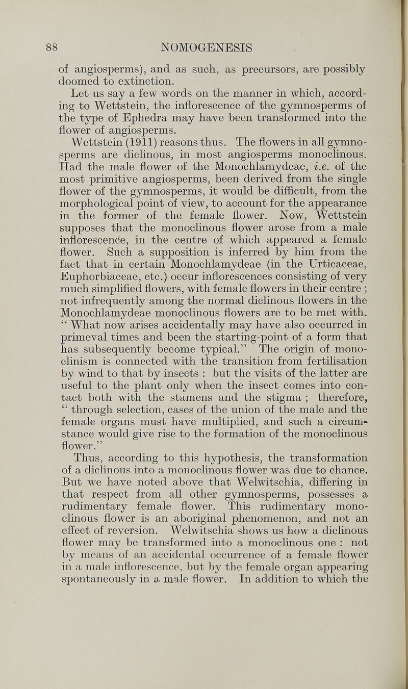 of angiosperms), and as such, as precursors, are possibly doomed to extinction. Let us say a few words on the manner in which, accord ing to Wettstein, the inflorescence of the gymnosperms of the type of Ephedra may have been transformed into the flower of angiosperms. Wettstein (1911) reasons thus. The flowers in all gymno - sperms are diclinous, in most angiosperms monoclinous. Had the male flower of the Monochlamydeae, i.e. of the most primitive angiosperms, been derived from the single flower of the gymnosperms, it would be difficult, from the morphological point of view, to account for the appearance in the former of the female flower. Now, Wettstein supposes that the monoclinous flower arose from a male inflorescence, in the centre of which appeared a female flower. Such a supposition is inferred by him from the fact that in certain Monochlamydeae (in the Urticaceae, Euphorbiaceae, etc.) occur inflorescences consisting of very much simplified flowers, with female flowers in their centre ; not infrequently among the normal diclinous flowers in the Monochlamydeae monoclinous flowers are to be met with. What now arises accidentally may have also occurred in primeval times and been the starting-point of a form that has subsequently become typical. The origin of mono- clinism is connected with the transition from fertilisation by wind to that by insects : but the visits of the latter are useful to the plant only when the insect comes into con tact both with the stamens and the stigma ; therefore, through selection, cases of the union of the male and the female organs must have multiplied, and such a circum stance would give rise to the formation of the monoclinous flower. Thus, according to this hypothesis, the transformation of a diclinous into a monoclinous flower was due to chance. But we have noted above that Welwitschia, differing in that respect from all other gymnosperms, possesses a rudimentary female flower. This rudimentary mono clinous flower is an aboriginal phenomenon, and not an effect of reversion. Welwitschia shows us how a diclinous flower may be transformed into a monoclinous one : not by means of an accidental occurrence of a female flower in a male inflorescence, but by the female organ appearing spontaneously in a male flower. In addition to which the
