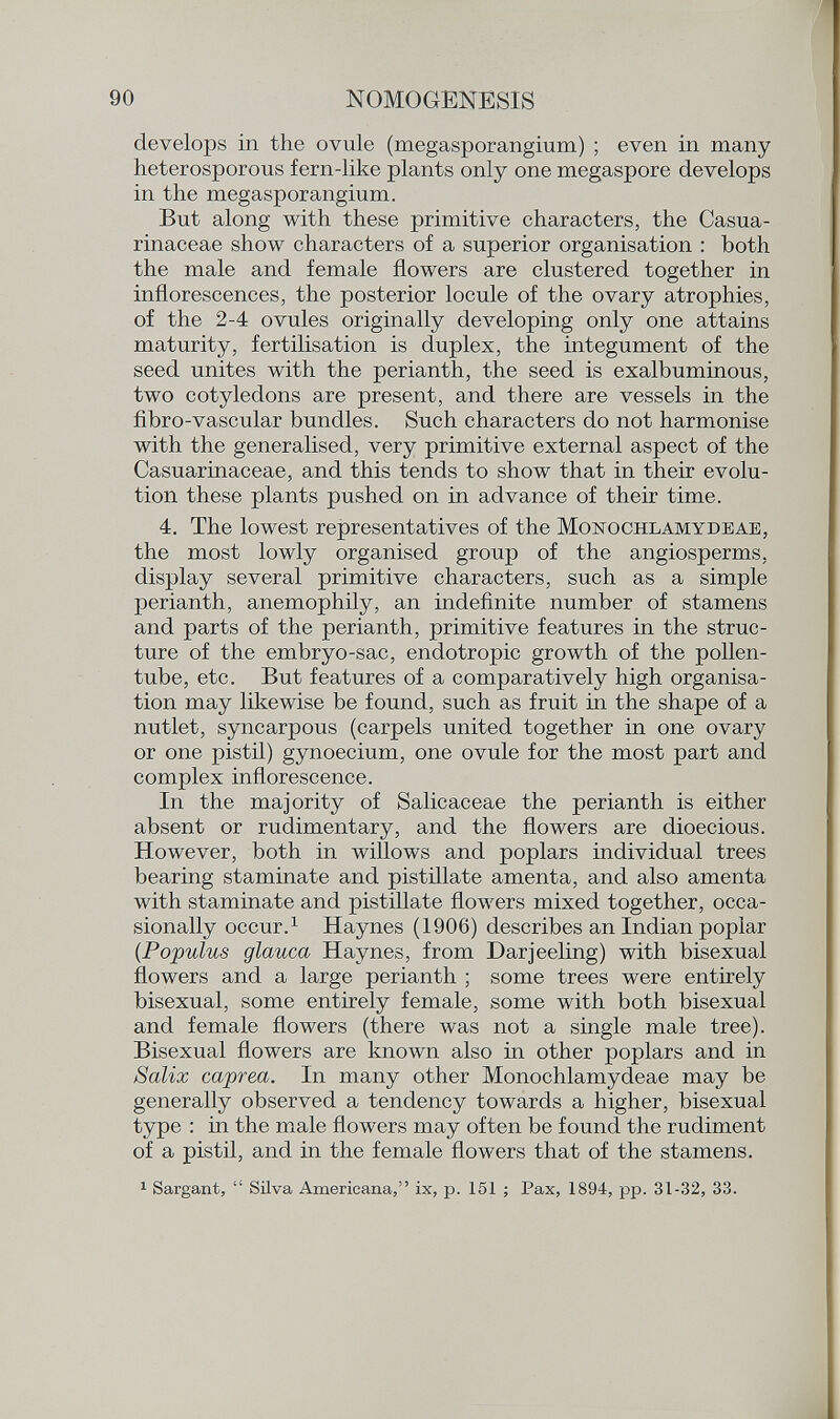 develops in the ovule (megasporangium) ; even in many heterosporous fern-like plants only one megaspore develops in the megasporangium. But along with these primitive characters, the Casua- rinaceae show characters of a superior organisation : both the male and female flowers are clustered together in inflorescences, the posterior locule of the ovary atrophies, of the 2-4 ovules originally developing only one attains maturity, fertilisation is duplex, the integument of the seed unites with the perianth, the seed is exalbuminous, two cotyledons are present, and there are vessels in the fibro-vascular bundles. Such characters do not harmonise with the generalised, very primitive external aspect of the Casuarinaceae, and this tends to show that in their evolu tion these plants pushed on in advance of their time. 4. The lowest representatives of the Monochlamydeae, the most lowly organised group of the angiosperms, display several primitive characters, such as a simple perianth, anemophily, an indefinite number of stamens and parts of the perianth, primitive features in the struc ture of the embryo-sac, endotropic growth of the pollen- tube, etc. But features of a comparatively high organisa tion may likewise be found, such as fruit in the shape of a nutlet, syncarpous (carpels united together in one ovary or one pistil) gynoecium, one ovule for the most part and complex inflorescence. In the majority of Salicaceae the perianth is either absent or rudimentary, and the flowers are dioecious. However, both in willows and poplars individual trees bearing staminate and pistillate amenta, and also amenta with staminate and pistillate flowers mixed together, occa sionally occur. 1 Haynes (1906) describes an Indian poplar (.Populus glauca Haynes, from Darjeeling) with bisexual flowers and a large perianth ; some trees were entirely bisexual, some entirely female, some with both bisexual and female flowers (there was not a single male tree). Bisexual flowers are known also in other poplars and in Salix caprea. In many other Monochlamydeae may be generally observed a tendency towards a higher, bisexual type : in the male flowers may often be found the rudiment of a pistil, and in the female flowers that of the stamens. 1 Sargant,  Silva Americana, ix, p. 151 ; Pax, 1894, pp. 31-32, 33.