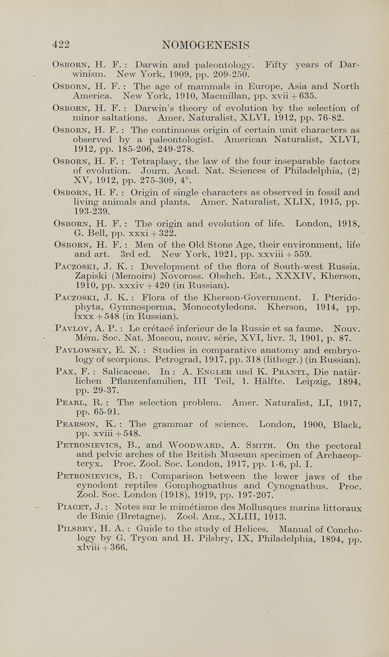 Osborn , H. F. : Darwin and paleontology. Fifty years of Dar winism. New York, 1909, pp. 209-250. Osborn, H. F. : The age of mammals in Europe, Asia and North America. New York, 1910, Macmillan, pp. xvii + 635. Osborn, H. F. : Darwin's theory of evolution by the selection of minor saltations. Amer. Naturalist, XLYI, 1912, pp. 76-82. Osborn, H. F. : The continuous origin of certain unit characters as observed by a paleontologist. American Naturalist, XLVI, 1912, pp. 185-206, 249-278. Osborn, H. F. : Tetraplasy, the law of the four inseparable factors of evolution. Journ. Acad. Nat. Sciences of Philadelphia, (2) XV, 1912, pp. 275-309, 4°. Osborn , H. F. : Origin of single characters as observed in fossil and living animals and plants. Amer. Naturalist, XLIX, 1915, pp. 193-239. Osborn , H. F. : The origin and evolution of life. London, 1918, G. Bell, pp. xxxi + 322. Osborn , H. F. : Men of the Old Stone Age, their environment, life and art. 3rd ed. New York, 1921, pp. xxviii + 559. Paczoski , J. K. : Development of the flora of South-west Russia. Zapiski (Memoirs) Novoross. Obshch. Est., XXXIV, Kherson, 1910, pp. xxxiv +420 (in Russian). Paczoski , J. K. : Flora of the Kherson-Government. I. Pterido- phyta, Gymnosperma, Monocotyledons. Kherson, 1914, pp. lxxx +548 (in Russian). Pavlov , A. P. : Le crétacé inférieur de la Russie et sa fanne. Nouv. Mém. Soc. Nat. Moscou, nouv. série, XVI, livr. 3, 1901, p. 87. Pavlowsky , E. N. : Studies in comparative anatomy and embryo logy of scorpions. Petrograd, 1917, pp. 318 (lithogr.) (in Russian). Pax, F. : Salicaceae. In : A. Engler und K. Prantl , Die natür lichen Pflanzenfamilien, III Teil, 1. Hälfte. Leipzig, 1894, pp. 29-37. Pearl , R. : The selection problem. Amer. Naturalist, LI, 1917, pp. 65-91. Pearson , K. : The grammar of science. London, 1900, Black, pp. xviii + 548. Petronievics , B., and Woodward , A. Smith . On the pectoral and pelvic arches of the British Museum specimen of Archaeop- teryx. Proc. Zool. Soc. London, 1917, pp. 1-6, pl. I. Petronievics , B. : Comparison between the lower jaws of the cynodont reptiles Gomphognathus and Cynognathus. Proc. Zool. Soc. London (1918), 1919, pp. 197-207. Piaget , J. : Notes sur le mimétisme des Mollusques marins littoraux de Binic (Bretagne). Zool. Anz., XLIII, 1913. Pilsbry , H. A. : Guide to the study of Helices. Manual of Concho- logy by G. Tryon and H. Pilsbry, IX, Philadelphia, 1894, pp. xlviii + 366.