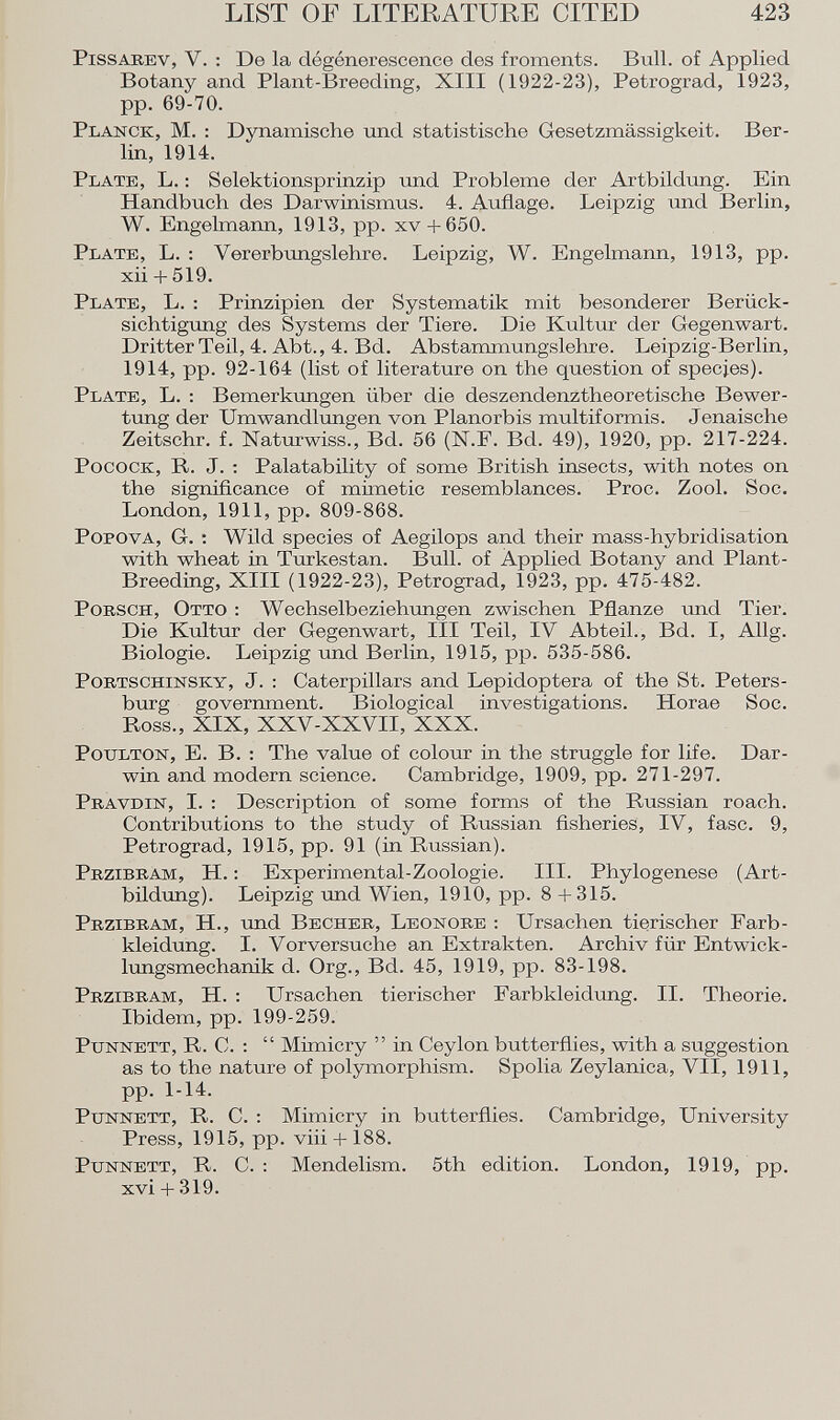 Pissarev , V. : De la dégénérescence des froments. Bull, of Applied Botany and Plant-Breeding, XIII (1922-23), Petrograd, 1923, pp. 69-70. Planck , M. : Dynamische und statistische Gesetzmässigkeit. Ber lin, 1914. Plate, L. : Selektionsprinzip und Probleme der Artbildung. Ein Handbuch des Darwinismus. 4. Auflage. Leipzig und Berlin, W. Engelmann, 1913, pp. xv + 650. Plate , L. : Vererbungslehre. Leipzig, W. Engelmann, 1913, pp. xii + 519. Plate, L. : Prinzipien der Systematik mit besonderer Berück sichtigung des Systems der Tiere. Die Kultur der Gegenwart. Dritter Teil, 4. Abt., 4. Bd. Abstammungslehre. Leipzig-Berlin, 1914, pp. 92-164 (list of literature on the question of species). Plate , L. : Bemerkungen über die deszendenztheoretische Bewer tung der Umwandlungen von Planorbis multiformis. Jenaische Zeitschr. f. Naturwiss., Bd. 56 (N.F. Bd. 49), 1920, pp. 217-224. Pocock , R. J. : Palatability of some British insects, with notes on the significance of mimetic resemblances. Proc. Zool. Soc. London, 1911, pp. 809-868. Popova , G. : Wild species of Aegilops and their mass-hybridisation with wheat in Turkestan. Bull, of Applied Botany and Plant- Breeding, XIII (1922-23), Petrograd, 1923, pp. 475-482. Porsch, Otto : Wechselbeziehungen zwischen Pflanze und Tier. Die Kultur der Gegenwart, III Teil, IV Abteil., Bd. I, Allg. Biologie. Leipzig und Berlin, 1915, pp. 535-586. Portschinsky, J. : Caterpillars and Lepidoptera of the St. Peters burg government. Biological investigations. Horae Soc. Ross., XIX, XXV-XXVII, XXX. Potjlton , E. B. : The value of colour in the struggle for life. Dar win and modern science. Cambridge, 1909, pp. 271-297. Pravdin, I. : Description of some forms of the Russian roach. Contributions to the study of Russian fisheries, IV, fase. 9, Petrograd, 1915, pp. 91 (in Russian). Przibram, H. : Experimental-Zoologie. III. Phylogenese (Art bildung). Leipzig und Wien, 1910, pp. 8 + 315. Przibram, H., und Becher, Leonore : Ursachen tierischer Farb kleidung. I. Vorversuche an Extrakten. Archiv für Entwick lungsmechanik d. Org., Bd. 45, 1919, pp. 83-198. Przibram, H. : Ursachen tierischer Farbkleidung. II. Theorie. Ibidem, pp. 199-259. Punnett , R. C. : Mimicry in Ceylon butterflies, with a suggestion as to the nature of polymorphism. Spolia Zeylanica, VII, 1911, pp. 1-14. Punnett, R. C. : Mimicry in butterflies. Cambridge, University Press, 1915, pp. viii + 188. Punnett , R. C. : Mendelism. 5th edition. London, 1919, pp. xvi + 319.