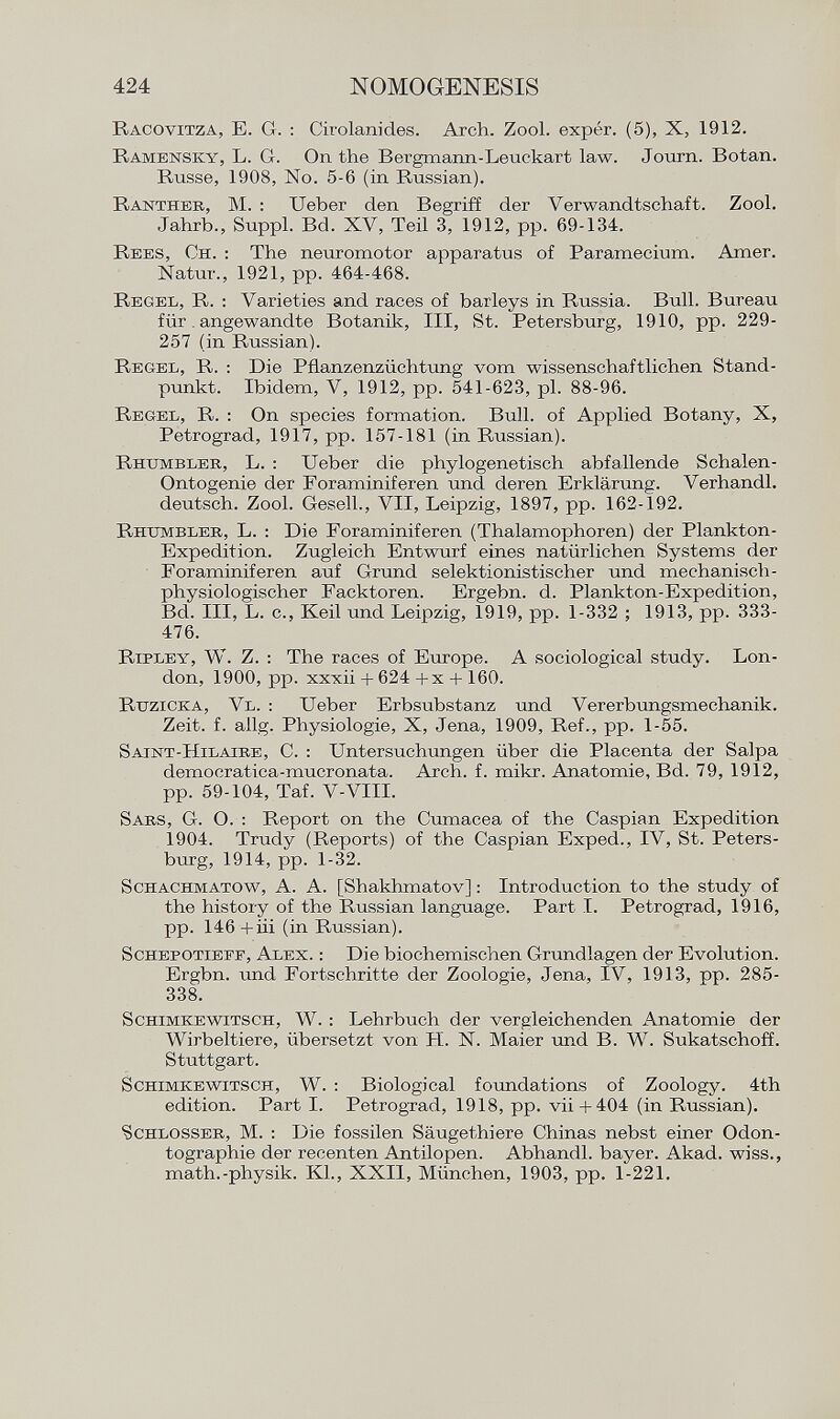 Racovitza , E. G. : Cirolanides. Arch. Zool. expér. (5), X, 1912. Ramensky, L . G. On the Bergmann-Leuekart law. Journ. Botan. Russe, 1908, No. 5-6 (in Russian). Ranther , M. : lieber den Begriff der Verwandtschaft. Zool. Jahrb., Suppl. Bd. XV, Teil 3, 1912, pp. 69-134. Rees, Ch . : The neuromotor apparatus of Paramecium. Amer. Natur., 1921, pp. 464-468. Regel, R . : Varieties and races of barleys in Russia. Bull. Bureau für. angewandte Botanik, III, St. Petersburg, 1910, pp. 229- 257 (in Russian). Regel, R. : Die Pflanzenzüchtung vom wissenschaftlichen Stand punkt. Ibidem, V, 1912, pp. 541-623, pl. 88-96. Regel, R. : On species formation. Bull, of Applied Botany, X, Petrograd, 1917, pp. 157-181 (in Russian). Rhumblee , L. : Ueber die phylogenetisch abfallende Schalen- Ontogenie der Foraminiferen und deren Erklärung. Verhandl. deutsch. Zool. Gesell., VII, Leipzig, 1897, pp. 162-192. Rhttmbler , L. : Die Foraminiferen (Thalamophoren) der Plankton- Expedition. Zugleich Entwurf eines natürlichen Systems der Foraminiferen auf Grund selektionistischer und mechanisch physiologischer Facktoren. Ergebn. d. Plankton-Expedition, Bd. III, L. c., Keil und Leipzig, 1919, pp. 1-332 ; 1913, pp. 333- 476. Ripley, W. Z . : The races of Europe. A sociological study. Lon don, 1900, pp. xxxii + 624 +x + 160. Ruzicka, Vl . : Ueber Erbsubstanz und Vererbungsmechanik. Zeit. f. allg. Physiologie, X, Jena, 1909, Ref., pp. 1-55. Saint-Hilaire, C. : Untersuchungen über die Placenta der Salpa democratica-mucronata. Arch. f. mikr. Anatomie, Bd. 79, 1912, pp. 59-104, Taf. V-VIII. S ars , G. O. : Report on the Cumacea of the Caspian Expedition 1904. Trudy (Reports) of the Caspian Exped., IV, St. Peters burg, 1914, pp. 1-32. Schachmatow , A. A. [Shakhmatov] : Introduction to the study of the history of the Russian language. Part I. Petrograd, 1916, pp. 146+iii (in Russian). Schepotieff, Alex . : Die biochemischen Grundlagen der Evolution. Ergbn. und Fortschritte der Zoologie, Jena, IV, 1913, pp. 285- 338. S chímele witsch , W. : Lehrbuch der vergleichenden Anatomie der Wirbeltiere, übersetzt von H. N. Maier und B. W. Sukatschoff. Stuttgart. S chimke witsch , W. : Biological foundations of Zoology. 4th edition. Part I. Petrograd, 1918, pp. vii+ 404 (in Russian). Schlosser , M. : Die fossilen Säugethiere Chinas nebst einer Odon tographie der recenten Antilopen. Abhandl. bayer. Akad. wiss., math.-physik. Kl., XXII, München, 1903, pp. 1-221.