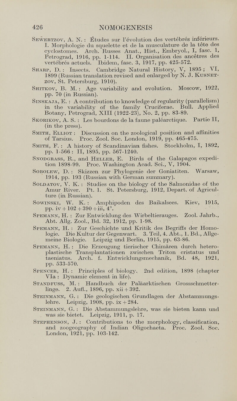Sewertzov , A. N . : Études sur l'évolution des vertébrés inférieurs. I. Morphologie du squelette et de la musculature de la tête des cyclostomes. Arch. Russes Anat., Hist., Embryol., I, fase. 1, Petrograd, 1916, pp. 1-114. II. Organisation des ancêtres des vertébrés actuels. Ibidem, fase. 3, 1917, pp. 425-572. Sharp , D. : Insects. Cambridge Natural History, V, 1895 ; VI, 1899 (Russian translation revised and enlarged by N. J. Kusnet- zov, St. Petersburg, 1910). Shitkov , B. M. : Age variability and evolution. Moscow, 1922, pp. 70 (in Russian). Sinskaja , E. : A contribution to knowledge of regularity (parallelism) in the variability of the family Cruciferae. Bull. Applied Botany, Petrograd, XIII (1922-23), No. 2, pp. 83-89. Skorikov , A. S. : Les bourdons de la faune paléarctique. Partie II, (in the press). Smith, Elliot : Discussion on the zoological position and affinities of Tarsius. Proc. Zool. Soc. London, 1919, pp. 465-475. Smith , F. : A history of Scandinavian fishes. Stockholm, I, 1892, pp. 1-566 : II, 1895, pp. 567-1240. Snodgrass , R., and Heller , E. Birds of the Galapagos expedi tion 1898-99. Proc. Washington Acad. Sci., V, 1904. Sobolew , D. : Skizzen zur Phylogenie der Goniatiten. Warsaw, 1914, pp. 193 (Russian with German summary). Soldatov , V. K. : Studies on the biology of the Salmonidae of the Amur River. Pt. 1. St. Petersburg, 1912, Depart, of Agricul ture (in Russian). Sowinski , W. K. : Amphipoden des Baikalsees. Kiev, 1915, pp. iv +102 + 390 +iii, 4°. Spemann , H. : Zur Entwicklung des Wirbeltierauges. Zool. Jahrb., Abt. Allg. Zool., Bd. 32, 1912, pp. 1-98. Spemann , H. : Zur Geschichte und Kritik des Begriffs der Homo logie. Die Kultur der Gegenwart. 3. Teil, 4. Abt., 1. Bd., Allge meine Biologie. Leipzig und Berlin, 1915, pp. 63-86. Spemann , H. : Die Erzeugung tierischer Chimären durch hetero plastische Transplantationen zwischen Triton cristatus und taeniatus. Arch. f. Entwicklungsmechanik, Bd. 48, 1921, pp. 533-570. Spencer , H. : Principles of biology. 2nd edition, 1898 (chapter Via : Dynamic element in life). Standfuss , M. : Handbuch der Paläarktischen Grossschmetter linge. 2. Aufl., 1896, pp. xii + 392. Steinmann , G. : Die geologischen Grundlagen der Abstammungs lehre. Leipzig, 1908, pp. ix+284. Steinmann, G. : Die Abstammungslehre, was sie bieten kann und was sie bietet. Leipzig, 1911, p. 17. Stephenson , J. : Contributions to the morphology, classification, and zoogeography of Indian Oligochaeta. Proc. Zool. Soc. London, 1921, pp. 103-142.
