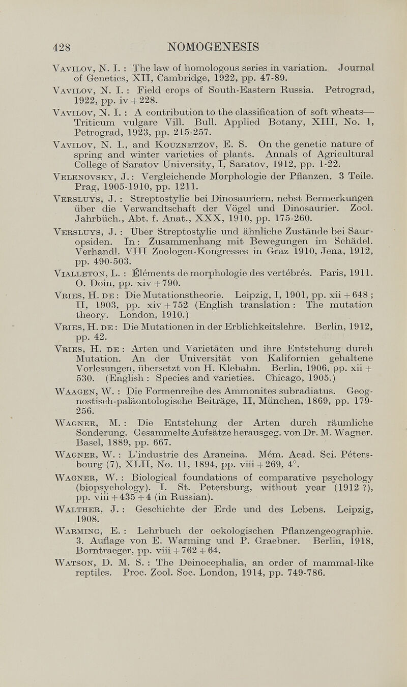 Vavilov, N. I. : The law of homologous series in variation. Journal of Genetics, XII, Cambridge, 1922, pp. 47-89. Vavilov , N. I. : Field crops of South-Eastern Russia. Petrograd, 1922, pp. iv + 228. Vavilov , N. I. : A contribution to the classification of soft wheats— Triticum vulgare Vili. Bull. Applied Botany, XIII, No. 1, Petrograd, 1923, pp. 215-257. Vavilov, N. I., and Kouznetzov, E. S. On the genetic nature of spring and winter varieties of plants. Annals of Agricultural College of Saratov University, I, Saratov, 1912, pp. 1-22. Velenovsky , J. : Vergleichende Morphologie der Pflanzen. 3 Teile. Prag, 1905-1910, pp. 1211. Versluys , J. : Streptostylie bei Dinosauriern, nebst Bermerkungen über die Verwandtschaft der Vögel und Dinosaurier. Zool. Jahrbüch., Abt. f. Anat., XXX, 1910, pp. 175-260. Versluys , J. : Über Streptostylie und ähnliche Zustände bei Saur- opsiden. In : Zusammenhang mit Bewegungen im Schädel. Verhandl. VIII Zoologen-Kongresses in Graz 1910, Jena, 1912, pp. 490-503. Vi alleton , L. : Éléments de morphologie des vertébrés. Paris, 1911. O. Doin, pp. xiv + 790. Vries, H. de : Die Mutationstheorie. Leipzig, I, 1901, pp. xii + 648 ; II, 1903, pp. xiv + 752 (English translation: The mutation theory. London, 1910.) Vries , H. de : Die Mutationen in der Erblichkeitslehre. Berlin, 1912, pp. 42. Vries, H. de : Arten und Varietäten und ihre Entstehung durch Mutation. An der Universität von Kalifornien gehaltene Vorlesungen, übersetzt von H. Klebahn. Berlin, 1906, pp. xii + 530. (English : Species and varieties. Chicago, 1905.) Waagen, W . : Die Formenreihe des Ammonites subradiatus. Geog- nostisch-paläontologische Beiträge, II, München, 1869, pp. 179- 256. Wagner , M. : Die Entstehung der Arten durch räumliche Sonderung. Gesammelte Aufsätze herausgeg. von Dr. M. Wagner. Basel, 1889, pp. 667. Wagner, W. : L'industrie des Araneina. Mém. Acad. Sci. Péters- bourg (7), XLII, No. 11, 1894, pp. viii+269, 4°. Wagner, W. : Biological foundations of comparative psychology (biopsychology). I. St. Petersburg, without year (1912 ?), pp. viii + 435 + 4 (in Russian). Walther, J. : Geschichte der Erde und des Lebens. Leipzig, 1908. Warming , E. : Lehrbuch der oekologischen Pflanzengeographie. 3. Auflage von E. Warming und P. Graebner. Berlin, 1918, Borntraeger, pp. viii + 762 + 64. Watson , D. M. S. : The Deinocephalia, an order of mammal-like reptiles. Proc. Zool. Soc. London, 1914, pp. 749-786.