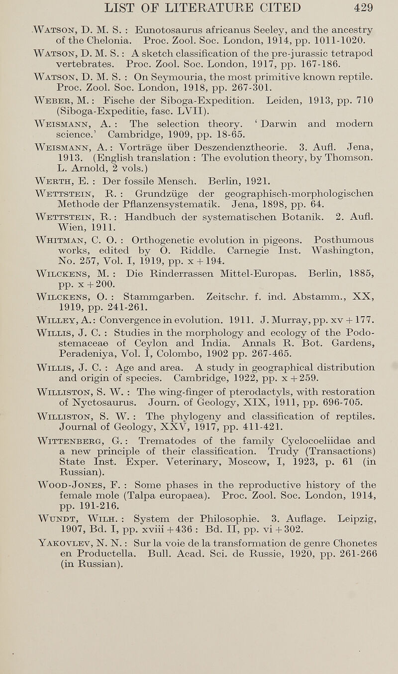 Watson, D. M. S. : Eunotosaurus africanus Seeley, and the ancestry of the Chelonia. Proc. Zool. Soc. London, 1914, pp. 1011-1020. Watson , D. M. S. : A sketch classification of the pre-jurassic tetrapod vertebrates. Proc. Zool. Soc. London, 1917, pp. 167-186. Watson , D. M. S. : On Seymouria, the most primitive known reptile. Proc. Zool. Soc. London, 1918, pp. 267-301. Weber, M. : Fische der Siboga-Expedition. Leiden, 1913, pp. 710 (Siboga-Expeditie, fase. LVII). Weismann , A. : The selection theory. ' Darwin and modern science.' Cambridge, 1909, pp. 18-65. Weismann , A. : Vorträge über Deszendenztheorie. 3. Aufl. Jena, 1913. (English translation : The evolution theory, by Thomson. L. Arnold, 2 vols.) Werth , E. : Der fossile Mensch. Berlin, 1921. Wettstein , R. : Grundzüge der geographisch-morphologischen Methode der Pflanzensystematik. Jena, 1898, pp. 64. Wettstein , R. : Handbuch der systematischen Botanik. 2. Aufl. Wien, 1911. Whitman , C. O. : Orthogenetic evolution in pigeons. Posthumous works, edited by O. Biddle. Carnegie Inst. Washington, No. 257, Yol. I, 1919, pp. x + 194. Wilckens , M. : Die Rinderrassen Mittel-Europas. Berlin, 1885, pp. x + 200. Wilckens , O. : Stammgarben. Zeitschr. f. ind. Abstamm., XX, 1919, pp. 241-261. W ille Y, A. : Convergence in evolution. 1911. J. Murray, pp. xv + 17 7 . Willis , J. C. : Studies in the morphology and ecology of the Podo- stemaceae of Ceylon and India. Annals R. Bot. Gardens, Peradeniya, Vol. I, Colombo, 1902 pp. 267-465. Willis , J. C. : Age and area. A study in geographical distribution and origin of species. Cambridge, 1922, pp. x +259. Williston , S. W. : The wing-finger of pterodactyls, with restoration of Nyctosaurus. Journ. of Geology, XIX, 1911, pp. 696-705. Williston, S. W. : The phylogeny and classification of reptiles. Journal of Geology, XXV, 1917, pp. 411-421. Wittenberg , G. : Trematodes of the family Cyclocoeliidae and a new principle of their classification. Trudy (Transactions) State Inst. Exper. Veterinary, Moscow, I, 1923, p. 61 (in Russian). Wood-Jones , F. : Some phases in the reproductive history of the female mole (Talpa europaea). Proc. Zool. Soc. London, 1914, pp. 191-216. Wtjndt, Wilh . : System der Philosophie. 3. Auflage. Leipzig, 1907, Bd. I, pp. xviii +436 : Bd. II, pp. vi + 302. Yakovlev, N. N. : Sur la voie de la transformation de genre Chonetes en Productella. Bull. Acad. Sci. de Russie, 1920, pp. 261-266 (in Russian).