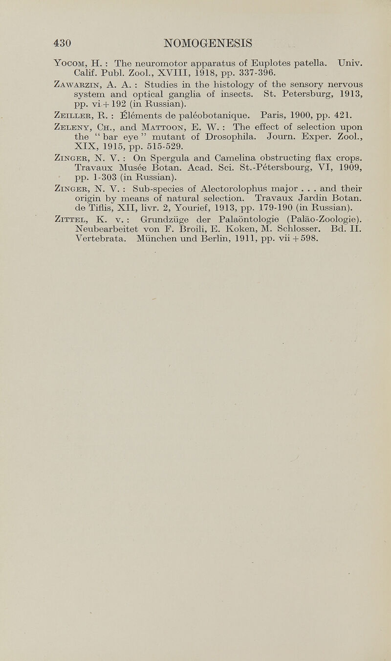 Y ocom , H. : The neuromotor apparatus of Euplotes patella. Univ. Calif. Pubi. Zool., XVIII, 1918, pp. 337-396. Z awabzin , A. A. : Studies in the histology of the sensory nervous system and optical ganglia of insects. St. Petersburg, 1913, pp. vi + 192 (in Russian). Z eilleb , R. : Éléments de paléobotanique. Paris, 1900, pp. 421. Z eleny , C h ., and M attoon , E. W. : The effect of selection upon the  bar eye  mutant of Drosophila. Journ. Exper. Zool., XIX, 1915, pp. 515-529. Z inger , N. V. : On Spergula and Camelina obstructing flax crops. Travaux Musée Botan. Acad. Sci. St.-Pétersbourg, VI, 1909, pp. 1-303 (in Russian). Z inger , N. V. : Sub-species of Alectorolophus major . . . and their origin by means of natural selection. Travaux Jardin Botan, de Tiflis, XII, livr. 2, Yourief, 1913, pp. 179-190 (in Russian). Z ittel , K. v. : Grundzüge der Paläontologie (Paläo-Zoologie). Neribearbeitet von F. Broili, E. Koken, M. Schlosser. Bd. II. Vertebrata. München und Berlin, 1911, pp. vii +598.