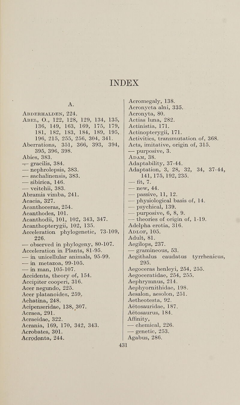 INDEX A. A bderhalden , 224. A bel , O., 122, 128, 129, 134, 135, 136, 149, 163, 169, 175, 179, 181, 182, 183, 184, 189, 195, 196, 215, 255, 256, 304, 341. Aberrations, 351, 366, 393, 394, 395, 396, 398. Abies, 383. -i— gracilis, 384. — nephrolepsis, 383. — sachalinensis, 383. — sibirica, 146. — veitchii, 383. Abramis vimba, 241. Acacia, 327. Acanthoceras, 254. Acanthodes, 101. Acanthodii, 101, 102, 343, 347. Acanthopterygii, 102, 135. Acceleration phylogenetic, 73-109, 226. — observed in phylogeny, 80-107. Acceleration in Plants, 81-95. — in unicellular animals, 95-99. — in metazoa, 99-105. — in man, 105-107. Accidents, theory of, 154. Accipiter cooperi, 316. Acer negundo, 225. Acer platanoides, 259. Achatina, 248. Acipenseridae, 138, 307. Acraea, 291. Acraeidae, 322. Acrania, 169, 170, 342, 343. Acrobates, 301. Acrodonta, 244. Acromegaly, 138. Acronycta alni, 335. Acronyta, 80. Actias luna, 282. Actinistia, 171. Actinopterygii, 171. Activities, transmutation of, 368. Acts, imitative, origin of, 315. — purposive, 3. A dam , 38. Adaptability, 37-44. Adaptation, 3, 28, 32, 34, 37-44, 141,175, 192, 235. — fit, 7. — new, 44. — passive, 11, 12. — physiological basis of, 14. — psychical, 139. — purposive, 6, 8, 9. — theories of origin of, 1-19. Adelpha erotia, 316. A dlof , 105. Adult, 81. Aegilops, 237. — gramineous, 53. Aegithalus caudatus tyrrhenicus, 295. Aegoceras henleyi, 254, 255. Aegoceratidae, 254, 255. Aephrymnus, 214. Aephyornithidae, 198. Aesalon, aesolon, 251. Aetheotesta, 92. Aëtosauridae, 187. Aëtosaurus, 184. Affinity, — chemical, 226. — genetic, 253. Agabus, 286.