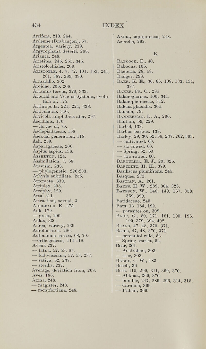 Arcifera, 213, 244. Arderme (Brabançon), 57. Argentea, variety, 239. Argyrophana deserti, 288. Arianta, 248. Arietites, 245, 255, 345. Aristolochiales, 209. A bistotle , 4, 7, 72, 101, 153, 241, 261, 387, 389, 390. Armadillo, 302. Aroidae, 206, 208. Artamus fuscus, 320, 333. Arterial and Venous Systems, evolu tion of, 125. Arthropoda, 221, 224, 338. Articulatae, 340. Arvicola amphibius ater, 297. Aseidians, 170. — larvae of, 76. Asclepiadaceae, 158. Asexual generation, 118. Ash, 259. Asparagaceae, 206. Aspius aspius, 138. Assheton, 124. Assimilation, 7, 68. Atavism, 238. •— phylogenetic, 226-233. Athyris subtiliata, 255. Atremata, 339. Atriplex, 208. Atrophy, 129. Atta, 311. Attraction, sexual, 3. Auerbach, E., 275. Auk, 179. -— great, 200. Aulax, 330. Aurea, variety, 239. Aurolineatus, 286. Autonomic causes, 68, 70. —orthogenesis, 114-118. Avena 237. — fatua, 52, 53, 61. ■— ludovisciana, 52, 53, 237. ■— sativa, 52, 237. -— sterilis, 237. Average, deviation from, 268. Aves, 186. Axina, 248. — magister, 248. —- montfortiana, 248. Axina, siquijorensis, 248. Azorella, 292. B. Babcock , E., 40. Baboons, 106. Bacteria, 28, 48. Badger, 298. B aeb , K. E„ 36, 66, 108, 133, 134, 387. B akeb , F b . C., 284. Balanoglossus, 100, 341. Balanophoraceae, 312. Balena glacialis, 304. Banana, 79. Bannebman, D. A., 296. Bantam, 59, 229. Barbel, 138. Barbus barbus, 138. Barley, 29, 30, 52, 56, 237, 262, 393. -— cultivated, 60. ■— six-rowed, 60. — Spring, 52, 60. — two-rowed, 60. Baboulina, E. J., 29, 326. Babtlett, H. H., 379. Basiliscus plumifrons, 245. Basques, 273. Bastian , A., 261. B ates , H. W., 289, 304, 328. B ateson , W., 148, 149, 167, 358, 359, 390. Batidaceae, 245. Bats, 13, 184, 192. — parasites on, 309. B aue , G., 50, 171, 181, 195, 196, 199, 379, 394, 402. B eans , 47, 48, 370, 371. Beans, 47, 48, 370, 371. — perennial wild, 53. — Spring scarlet, 52. Bear, 301. — Australian, 303. — true, 303. B eebe , C. W., 183. Beech, 36. Bees, 115, 299, 311, 369, 370. — Abkhaz, 369, 370. — bumble, 247, 289, 296, 314, 315. ■— Carniola, 369. — Italian, 369.