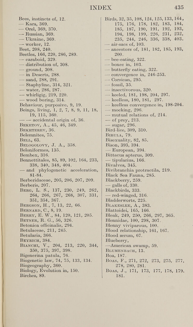 Bees, instincts of, 12. — Kars, 369. — Orel, 369, 370. —- Russian, 369. — Ukraine, 369. — worker, 12. Beet, 208, 240. Beetles, 166, 220, 286, 289. — caraboid, 329. — distribution of, 308. — ground, 308. — in Deserts, 288. — sand, 288, 291. — Staphyline, 314, 321. — water, 286, 287. — whirligig, 219, 220. — wood boring, 314. Behaviour, purposive, 9, 19. Beings, living, 1, 2, 7, 8, 9, 11, 18, 19, 115, 360. accidental origin of, 36. Beketov , A., 45, 46, 349. Bekhtekev , 36. Belemnites, 75. Bell, 63. Belogolovy , J. A., 358. Beloniformes, 135. Bembex, 316. Bennettitales, 85, 89, 102, 164, 233, 338, 340, 348, 404. — and phylogenetic acceleration, 81-84. Berberidaceae, 205, 206, 207, 209. Berberís, 207. B erg, L. S., 137, 230, 249, 262, 264, 266, 267, 268, 307, 331, 351, 354, 367. Bergson, H., 7, 13, 22, 66. Bernard, C., 8, 19. B erry , E. W., 84, 120, 121, 205. B etner , R. G., 56, 326. Betonica officinalis, 294. Betulaceae, 211, 245. Betularia, 366. Beyrich, 384. B ianchi , V., 204, 213, 220, 344, 350, 375, 397, 398. Bigenerina patula, 76. Biogenetic law, 74, 75, 133, 134. Biogeography, 360. Biology, Evolution in, 150. Birches, 89. Birds, 32, 35, 108, 124, 125,133,164, 175, 176, 178, 182, 183, 184, 185, 187, 190, 191, 192, 193, 194, 198, 199, 226, 231, 232, 235, 244, 246, 336, 338, 403. — air-sacs of, 103. —- ancestors of, 181, 182, 185, 193, 200. — bee-eating, 322. — bones in, 103. —• butterfly eating, 322. —■ convergence in, 246-253. — Corsican, 295. — fossil, 35. —• insectivorous, 320. — keeled, 181, 198, 204, 297. — keelless, 180, 181, 297. — keelless convergence in, 198-204. — mocking, 296. — mutual relations of, 214. — of prey, 213. — sugar, 296. Bird-lice, 309, 310. Birula , 79. Bisexuality, 82, 85. Bison, 393, 394. — European, 394. Bittacus apterus, 309. — tipularius, 166. Bivalves, 345. Bivibranchia protractila, 219. Black Sea Fauna, 285. Blackberry, 259. — galls of, 330. Blackbirds, 333. — red-winged, 316. Bladderworts, 225. Blakeslee , A., 383. Blattoidei, 165, 166. Bleak, 249, 250, 266, 297, 365. Blennidae, 100, 298, 307. Blenny viviparous, 100. Blood relationship, 161, 167. Blood serum, 67. Blueberry, —American swamp, 59. Blumenbach , 13. Boa, 187. B oas , F., 271, 272, 273, 275, 277, 278, 280, 281. B oas , J., 171, 173, 177, 178, 179, 181.