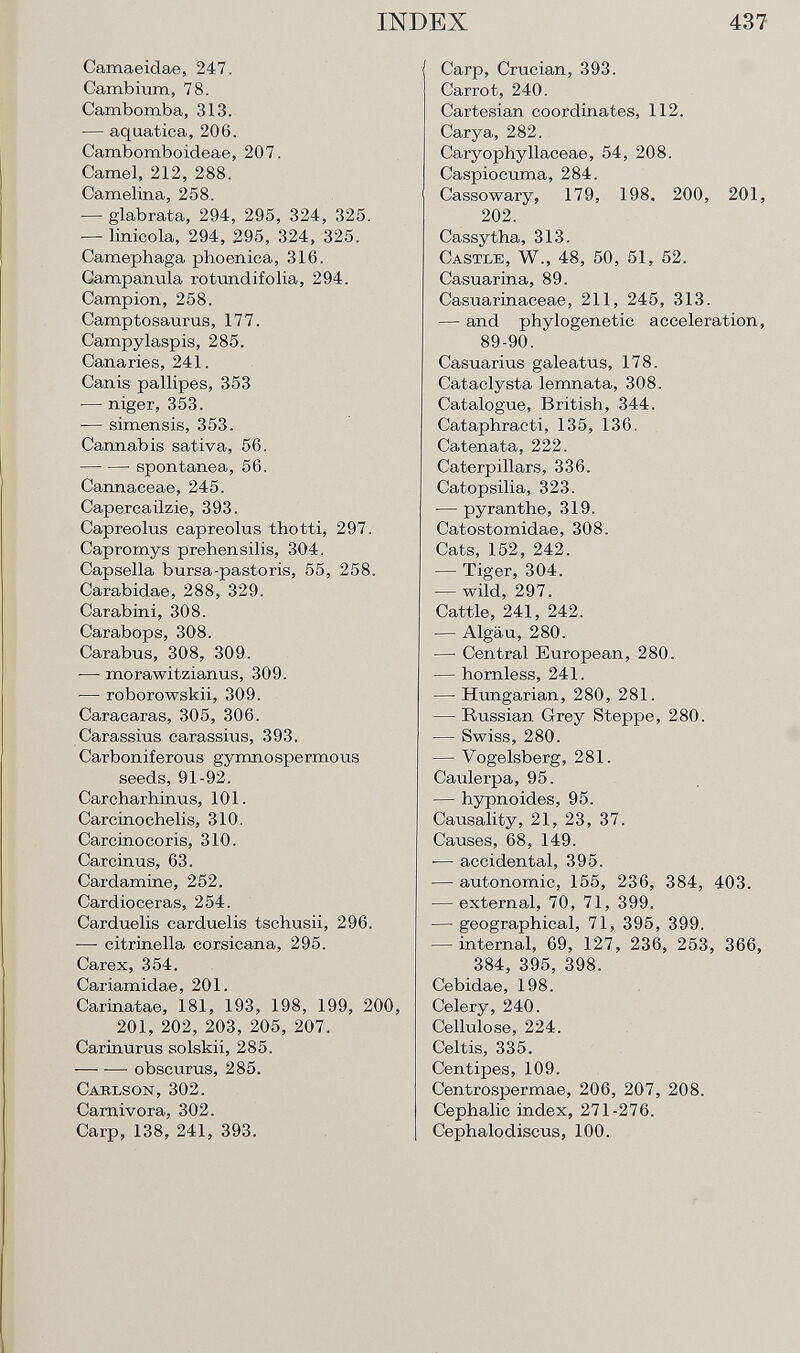 Camaeidae, 247. Cambium, 78. Cambomba, 313. — aquatica, 206. Cambomboideae, 207. Camel, 212, 288. Camelina, 258. — glabrata, 294, 295, 324, 325. — linicola, 294, 295, 324, 325. Camephaga phoenica, 316. Gampanula rotundifolia, 294. Campion, 258. Camptosaurus, 177. Campylaspis, 285. Canaries, 241. Canis pallipes, 353 — niger, 353. -— simensis, 353. Cannabis sativa, 56. spontanea, 56. Cannaceae, 245. Capercailzie, 393. Capreolus capreolus thotti, 297. Capromys prehensilis, 304. Capsella bursa-pastoris, 55, 258. Carabidae, 288, 329. Carabini, 308. Carabops, 308. Carabus, 308, 309. ■— morawitzianus, 309. — roborowskii, 309. Caracaras, 305, 306. Carassius carassius, 393. Carboniferous gymnospermous seeds, 91-92. Carcharhinus, 101. Carcinochelis, 310. Carcinocoris, 310. Carcinus, 63. Cardamine, 252. Cardioceras, 254. Carduelis carduelis tschusii, 296. -— citrinella corsicana, 295. Carex, 354. Cariamidae, 201. Carinatae, 181, 193, 198, 199, 200, 201, 202, 203, 205, 207. Carinurus solskii, 285. obscurus, 285. Cablson, 302. Carnivora, 302. Carp, 138, 241, 393. Carp, Crucian, 393. Carrot, 240. Cartesian coordinates, 112. Carya, 282. Caryophyllaceae, 54, 208. Caspiocuma, 284. Cassowary, 179, 198. 200, 201, 202. Cassytha, 313. C astle , W., 48, 50, 51, 52. Casuarina, 89. Casuarinaceae, 211, 245, 313. — and phylogenetic acceleration, 89-90. Casuarius galeatus, 178. Cataclysta lemnata, 308. Catalogue, British, 344. Cataphracti, 135, 136. Catenata, 222. Caterpillars, 336. Catopsilia, 323. — pyranthe, 319. Catostomidae, 308. Cats, 152, 242. — Tiger, 304. — wild, 297. Cattle, 241, 242. — Algäu, 280. — Central European, 280. — hornless, 241. — Hungarian, 280, 281. — Russian Grey Steppe, 280. — Swiss, 280. — Vogelsberg, 281. Caulerpa, 95. — hypnoides, 95. Causality, 21, 23, 37. Causes, 68, 149. ■— accidental, 395. — autonomic, 155, 236, 384, 403. — external, 70, 71, 399. — geographical, 71, 395, 399. — internal, 69, 127, 236, 253, 366, 384, 395, 398. Cebidae, 198. Celery, 240. Cellulose, 224. Celtis, 335. Centipes, 109. Centrospermae, 206, 207, 208. Cephalic index, 271-276. Cephalo discus, 100.