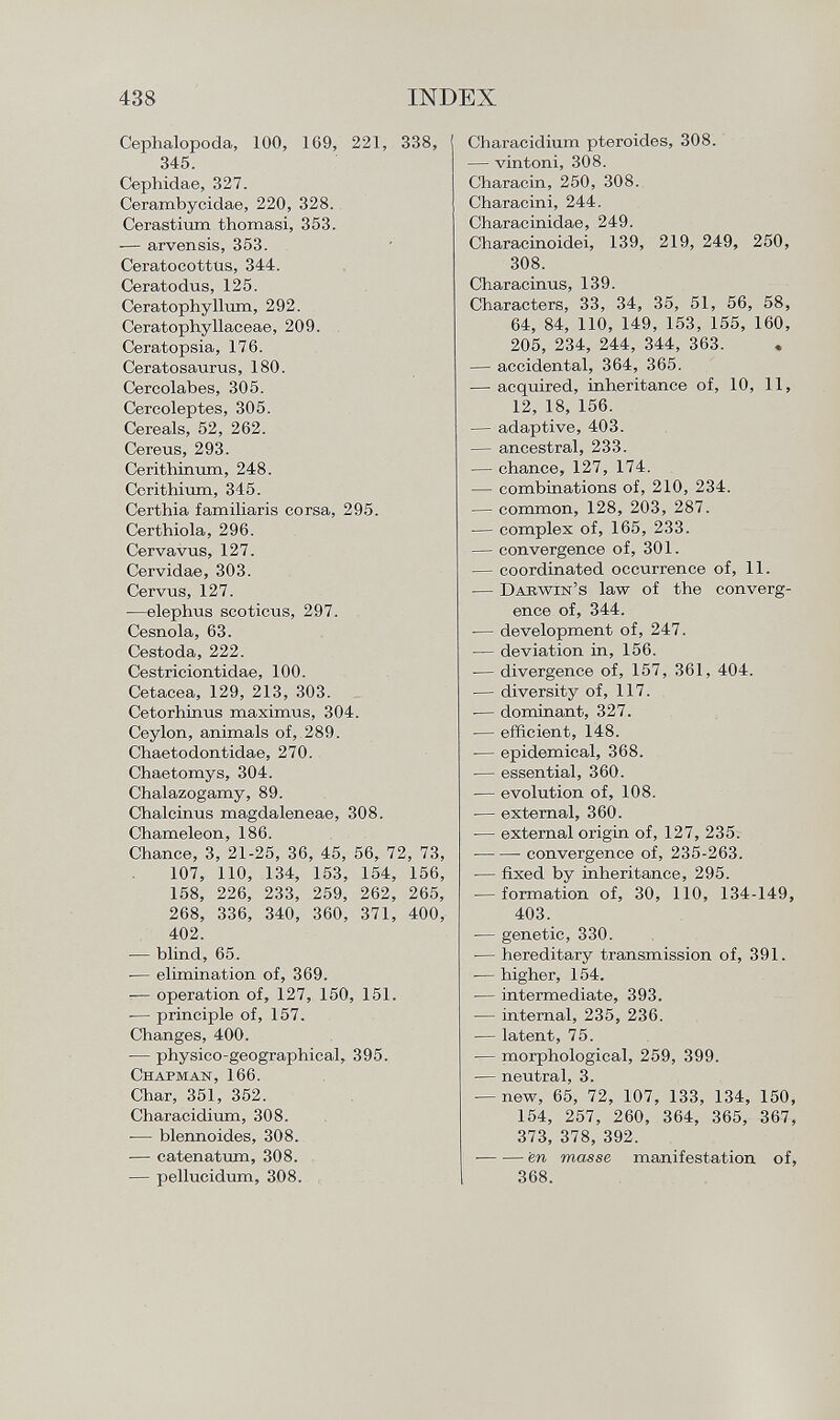 Cephalopoda, 100, 1G9, 221, 338, 345. Cephidae, 327. Cerambycidae, 220, 328. Cerastium thomasi, 353. -— arvensis, 353. Ceratocottus, 344. Ceratodus, 125. Ceratophyllum, 292. Ceratophyllaceae, 209. Ceratopsia, 176. Ceratosaurus, 180. Cercolabes, 305. Cercoleptes, 305. Cereals, 52, 262. Cereus, 293. Cerithimrm, 248. Cerithium, 345. Certhia familiaris corsa, 295. Certhiola, 296. Cervavus, 127. Cervidae, 303. Cervus, 127. —elephus scoticus, 297. Cesnola, 63. Cestoda, 222. Cestriciontidae, 100. Cetacea, 129, 213, 303. Cetorhinus maximus, 304. Ceylon, animals of, 289. Chaetodontidae, 270. Chaetomys, 304. Chalazogamy, 89. Chalcinus magdaleneae, 308. Chameleon, 186. Chance, 3, 21-25, 36, 45, 56, 72, 73, 107, 110, 134, 153, 154, 156, 158, 226, 233, 259, 262, 265, 268, 336, 340, 360, 371, 400, 402. — blind, 65. ■— elimination of, 369. — operation of, 127, 150, 151. -— principle of, 157. Changes, 400. — physico-geographical, 395. Chapman, 166. Char, 351, 352. Characidium, 308. — blennoides, 308. — catenatum, 308. — pellucidum, 308. Characidium pteroides, 308. — vintoni, 308. Characin, 250, 308. Characini, 244. Characinidae, 249. Characinoidei, 139, 219, 249, 250, 308. Characinus, 139. Characters, 33, 34, 35, 51, 56, 58, 64, 84, 110, 149, 153, 155, 160, 205, 234, 244, 344, 363. — accidental, 364, 365. — acquired, inheritance of, 10, 11, 12, 18, 156. — adaptive, 403. — ancestral, 233. — chance, 127, 174. — combinations of, 210, 234. — common, 128, 203, 287. — complex of, 165, 233. — convergence of, 301. — coordinated occurrence of, 11. — Darwin's law of the converg ence of, 344. •— development of, 247. — deviation in, 156. — divergence of, 157, 361, 404. — diversity of, 117. •— dominant, 327. — efficient, 148. — epidemical, 368. — essential, 360. — evolution of, 108. -— external, 360. — external origin of, 127, 235. convergence of, 235-263. -— fixed by inheritance, 295. — formation of, 30, 110, 134-149, 403. — genetic, 330. — hereditary transmission of, 391. — higher, 154. — intermediate, 393. — internal, 235, 236. — latent, 75. — morphological, 259, 399. — neutral, 3. — new, 65, 72, 107, 133, 134, 150, 154, 257, 260, 364, 365, 367, 373, 378, 392. ■ en masse manifestation of, 368.