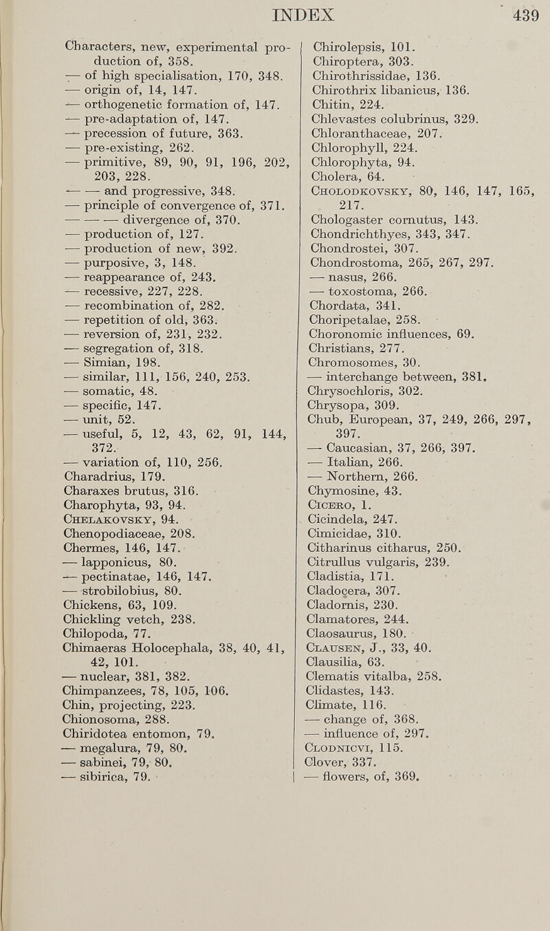 Characters, new, experimental pro duction of, 358. — of high specialisation, 170, 348. —■ origin of, 14, 147. — orthogenetic formation of, 147. — pre-adaptation of, 147. — precession of future, 363. -— pre-existing, 262. — primitive, 89, 90, 91, 196, 202, 203, 228. and progressive, 348. — principle of convergence of, 371. divergence of, 370. — production of, 127. — production of new, 392. — purposive, 3, 148. — reappearance of, 243. — recessive, 227, 228. -— recombination of, 282. — repetition of old, 363. — reversion of, 231, 232. — segregation of, 318. — Simian, 198. — similar, 111, 156, 240, 253. — somatic, 48. — specific, 147. — unit, 52. -— useful, 5, 12, 43, 62, 91, 144, 372. — variation of, 110, 256. Charadrius, 179. Charaxes brutus, 316. Charophyta, 93, 94. Chklakovsky, 94. Chenopodiaceae, 208. Chermes, 146, 147. — lapponicus, 80. — pectinatae, 146, 147. — strobilobius, 80. Chickens, 63, 109. Chickling vetch, 238. Chilopoda, 77. Chimaeras Holocephala, 38, 40, 41, 42, 101. — nuclear, 381, 382. Chimpanzees, 78, 105, 106. Chin, projecting, 223. Chionosoma, 288. Chiridotea entomon, 79. — megalura, 79, 80. — sabinei, 79, 80. — sibirica, 79. Chirolepsis, 101. Chiroptera, 303. Chirothrissidae, 136. Chirothrix libanicus, 136. Chitin, 224. Chlevastes colubrinus, 329. Chloranthaceae, 207. Chlorophyll, 224. Chlorophyta, 94. Cholera, 64. Cholodkovsky , 80, 146, 147, 165, 217. Chologaster cornutus, 143. Chondrichthyes, 343, 347. Chondrostei, 307. Chondrostoma, 265, 267, 297. — nasus, 266. — toxostoma, 266. Chordata, 341. Choripetalae, 258. Choronomic influences, 69. Christians, 277. Chromosomes, 30. — interchange between, 381. Chrysochloris, 302. Chrysopa, 309. Chub, European, 37, 249, 266, 297, 397. —- Caucasian, 37, 266, 397. — Italian, 266. -—■ Northern, 266. Chymosine, 43. Cicero, 1. Cicindela, 247. Cimicidae, 310. Citharinus citharus, 250. Citrullus vulgaris, 239. Cladistia, 171. Cladoçera, 307. Cladornis, 230. Clamatores, 244. Claosaurus, 180. Clausen , J., 33, 40. Clausilia, 63. Clematis vitalba, 258. Clidastes, 143. Climate, 116. — change of, 368. — influence of, 297. Clodnicvi , 115. Clover, 337. — flowers, of, 369.
