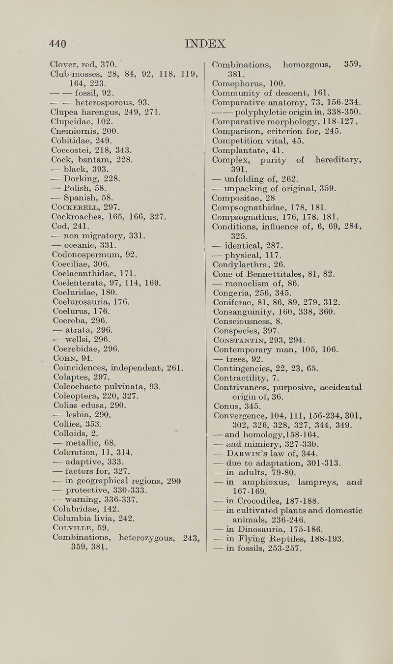 Clover, red, 370. Club-mosses, 28, 84, 92, 118, 119, 164, 223. fossil, 92. heterosporous, 93. Clupea harengus, 249, 271. Clupeidae, 102. Cnemiornis, 200. Cobitidae, 249. Coccostei, 218, 343. Cock, bantam, 228. -— black, 393. -— Dorking, 228. — Polish, 58. — Spanish, 58. cockerell, 297. Cockroaches, 165, 166, 327. Cod, 241. -— non migratory, 331. -— oceanic, 331. Codonospermum, 92. Coeciliae, 306. Coelacanthidae, 171. Coelenterata, 97, 114, 169. Coeluridae, 180. Coelurosauria, 176. Coelurus, 176. Coereba, 296. -— atrata, 296. -— wellsi, 296. Coerebidae, 296. Cohn, 94. Coincidences, independent, 261. Colaptes, 297. Coleochaete pulvinata, 93. Coleóptera, 220, 327. Colias edusa, 290. -— lesbia, 290. Collies, 353. Colloids, 2. -— metallic, 68. Coloration, 11, 314. — adaptive, 333. •— factors for, 327. -— in geographical regions, 290 — protective, 330-333. — warning, 336-337. Colubridae, 142. Columbia livia, 242. C olville , 59. Combinations, heterozygous, 243, 359, 381. Combinations, homozgous, 359, 381. Comephorus, 100. Community of descent, 161. Comparative anatomy, 73, 156-234. polyphyletic origin in, 338-350. Comparative morphology, 118-127. Comparison, criterion for, 245. Competition vital, 45. Complantate, 41. Complex, purity of hereditary, 391. — unfolding of, 262. — unpacking of original, 359. Compositae, 28 Compsognathidae, 178, 181. Compsognathus, 176, 178, 181. Conditions, influence of, 6, 69, 284, 325. — identical, 287. ■—physical, 117. Condylarthra, 26. Cone of Bennettitales, 81, 82. — monoclism of, 86. Congeria, 256, 345. Coniferae, 81, 86, 89, 279, 312. Consanguinity, 160, 338, 360. Consciousness, 8. Conspecies, 397. Constantin , 293, 294. Contemporary man, 105, 106. — trees, 92. Contingencies, 22, 23, 65. Contractility, 7. Contrivances, purposive, accidental origin of, 36. Conus, 345. Convergence, 104, 111, 156-234, 301, 302, 326, 328, 327, 344, 349. •—and homology,158-164. — and mimicry, 327-330. — Darwin's law of, 344. — due to adaptation, 301-313. — in adults, 79-80. — in amphioxus, lampreys, and 167-169. — in Crocodiles, 187-188. -— in cultivated plants and domestic animals, 236-246. — in Dinosauria, 175-186. — in Flying Reptiles, 188-193. — in fossils, 253-257.