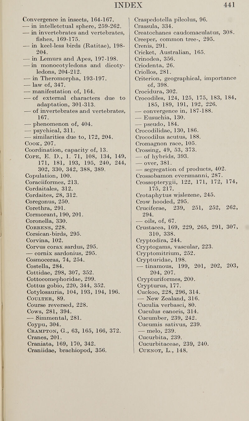 Convergence in insects, 164-167. -— in intelletctual sphere, 259-262. — in invertebrates and vertebrates, fishes, 169-175. — in keel-less birds (Ratitae), 198- 204. — in Lemurs and Apes, 197-198. — in monocotyledons and dicoty ledons, 204-212. -— in Theromorpha, 193-197. — law of, 347. — manifestation of, 164. -—• of external characters due to adaptation, 301-313. — of invertebrates and vertebrates, 167. —- phenomenon of, 404. — psychical, 311. — similarities due to, 172, 204. Cook,207. Coordination, capacity of, 13. C ope , E. D., 1. 71, 108, 134, 149, 171, 181, 193, 195, 240, 244, 302, 330, 342, 388, 389. Copulation, 100. Coraciiformes, 213. Cordaitales, 312. Cordaites, 28, 312. Coregonus, 250. Corethra, 291. Cormorant, 190, 201. Coronella, 330. Correns, 228. Corsican-birds, 295. Corvina, 102. Corvus corax sardus, 295. — cornix sardonius, 295. Cosmoceras, 74, 254. Costella, 284. Cottidae, 298, 307, 352. Cottocomephoridae, 299. Cottus gobio, 220, 344, 352. Cotylosauria, 104, 193, 194, 196. Coulter , 89. Course reversed, 228. Cows, 281, 394. — Simmental, 281. Coypu,304. C rampton , G., 63, 165, 166, 372. Cranes, 201. Craniata, 169, 170, 342. Craniidae, brachiopod, 356. Craspedotella pileolus, 96. Crassula, 334. Creatochanes caudomaculatus, 308. Creeper, common tree-, 295. Crenis, 291. Cricket, Australian, 165. Crinodea, 356. Criodenta, 26. Criollos, 281. Criterion, geographical, importance of, 398. Crocidura, 302. Crocodiles, 124, 125, 175, 183, 184, 185, 189, 191, 192, 226. — convergence in, 187-188. — Eusuchia, 130. — pseudo, 184. Crocodilidae, 130, 186. Crocodilus acutus, 188. Cromagnon race, 105. Crossing, 49, 53, 373. — of hybrids, 393. — over, 381. — segregation of products, 402. Crossobamon eversmanni, 287. Crossopterygii, 122, 171, 172, 174 175, 217. Crotaphytus wislezene, 245. Crow hooded, 295. Cruciferae, 239, 251, 252, 262 294. — oils, of, 67. Crustacea, 169, 229, 265, 291, 307 310, 338. Cryptodira, 244. Cryptogams, vascular, 223. Cryptomitrium, 252. Crypturidae, 198. — tinamous, 199, 201, 202, 203 204, 207. Crypturiformes, 200. Crypturus, 177. Cuckoo, 228, 296, 314. — New Zealand, 316. Cuculia verbasci, 80. Cuculus canoris, 314. Cucumber, 239, 242. Cucumis sativus, 239. — melo, 239. Cucurbita, 239. Cucurbitaceae, 239, 240. C tienot , L., 148.