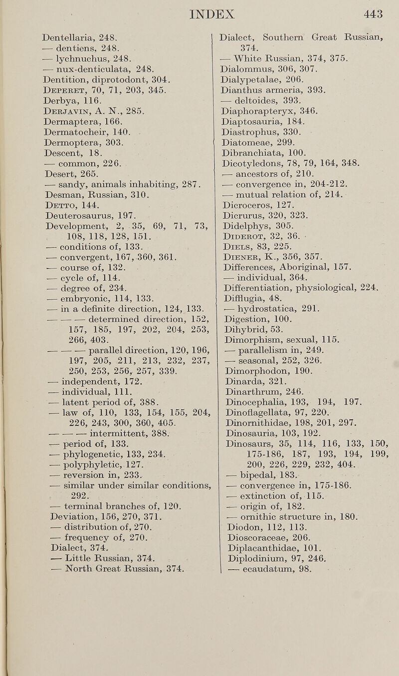 Dentellaría, 248. -— den tiens, 248. — lychnuchus, 248. — nux-denticulata, 248. Dentition, diprotodont, 304. D eperet , 70, 71, 203, 345. Derbya, 116. Derjavin, A. N., 285. Dermaptera, 166. Dermatocheir, 140. Dermoptera, 303. Descent, 18. — common, 226. Desert, 265. — sandy, animals inhabiting, 287. Desman, Russian, 310. Detto, 144. Deuterosaurus, 197. Development, 2, 35, 69, 71, 73, 108, 118, 128, 151. — conditions of, 133. — convergent, 167, 360, 361. -— course of, 132. -— cycle of, 114. — degree of, 234. — embryonic, 114, 133. — in a definite direction, 124, 133. ■ — determined direction, 152, 157, 185, 197, 202, 204, 253, 266, 403. — parallel direction, 120, 196, 197, 205, 211, 213, 232, 237, 250, 253, 256, 257, 339. ■— independent, 172. ■— individual, 111. — latent period of, 388. — law of, 110, 133, 154, 155, 204, 226, 243, 300, 360, 405. intermittent, 388. — period of, 133. -— phylogenetic, 133, 234. -— polyphyletic, 127. — reversion in, 233. — similar under similar conditions, 292. ■— terminal branches of, 120. Deviation, 156, 270, 371. -— distribution of, 270. — frequency of, 270. Dialect, 374, •— Little Russian, 374. — North Great Russian, 374. Dialect, Southern Great Russian, 374. -— White Russian, 374, 375. Dialommus, 306, 307. Dialypetalae, 206. Dianthus armeria, 393. — deltoides, 393. Diaphorapteryx, 346. Diaptosauria, 184. Diastrophus, 330. Diatomeae, 299. Dibranchiata, 100. Dicotyledons, 78, 79, 164, 348. -— ancestors of, 210. -— convergence in, 204-212. — mutual relation of, 214. Dicroceros, 127. Dicrurus, 320, 323. Didelphys, 305. Diderot , 32, 36. D iels , 83, 225. D iener , K., 356, 357. Differences, Aboriginal, 157. — individual, 364. Differentiation, physiological, 224. Difflugia, 48. -—hydrostatica, 291. Digestion, 100. Dihybrid, 53. Dimorphism, sexual, 115. -— parallelism in, 249. — seasonal, 252, 326. Dimorphodon, 190. Dinarda, 321. Dinarthrum, 246. Dinocephalia, 193, 194, 197. Dinoflagellata, 97, 220. Dinornithidae, 198, 201, 297. Dinosauria, 103, 192. Dinosaurs, 35, 114, 116, 133, 150 175-186, 187, 193, 194, 199 200, 226, 229, 232, 404. -— bipedal, 183. — convergence in, 175-186. -— extinction of, 115. — origin of, 182. -— ornithic structure in, 180. Diodon, 112, 113. Dioscoraceae, 206. Diplacanthidae, 101. Diplodinium, 97, 246. I — ecaudatum, 98.