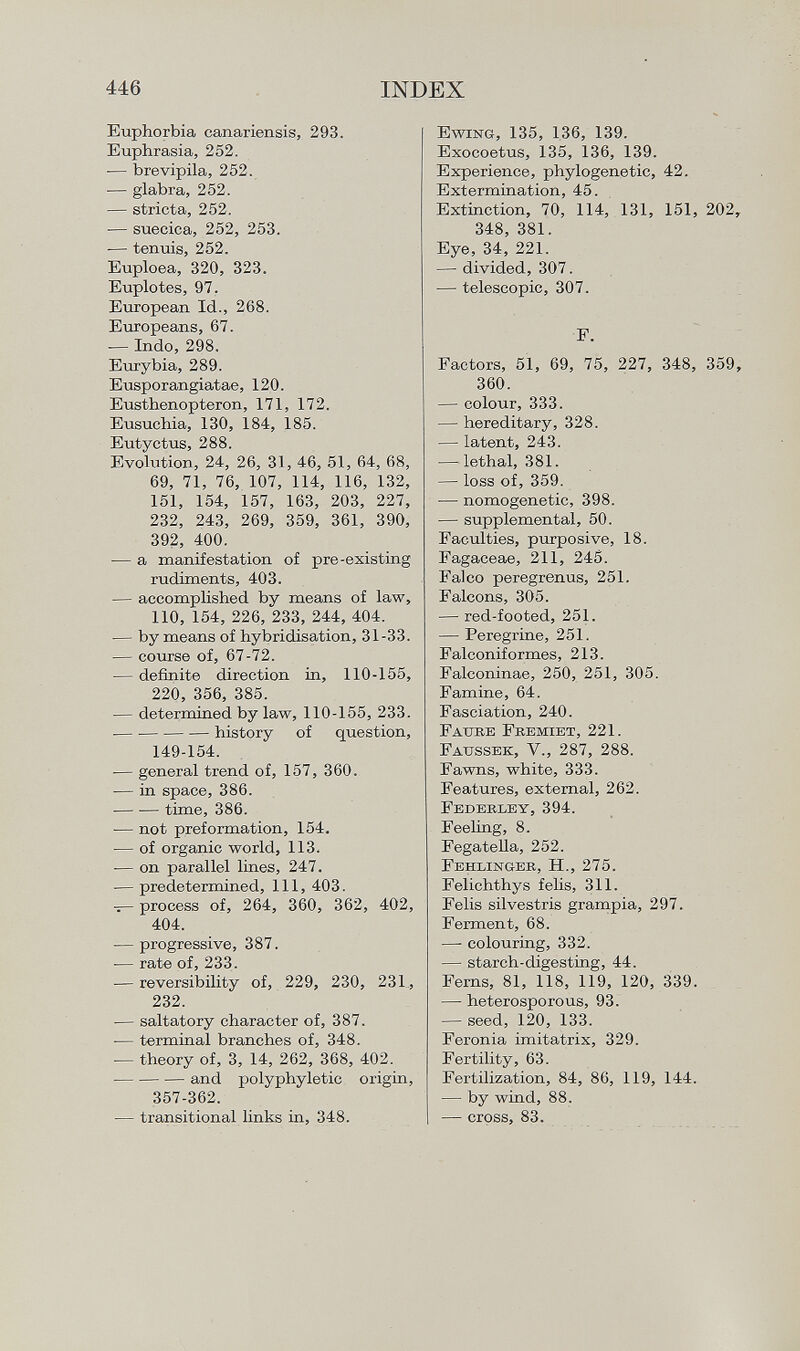 Euphorbia canariensis, 293. Euphrasia, 252. — brevipila, 252. — glabra, 252. — stricta, 252. — suecica, 252, 253. — tenuis, 252. Euploea, 320, 323. Euplotes, 97. European Id., 268. Europeans, 67. — Indo, 298. Eurybia, 289. Eusporangiatae, 120. Eusthenopteron, 171, 172. Eusuchia, 130, 184, 185. Eutyctus, 288. Evolution, 24, 26, 31, 46, 51, 64, 68, 69, 71, 76, 107, 114, 116, 132, 151, 154, 157, 163, 203, 227, 232, 243, 269, 359, 361, 390, 392, 400. — a manifestation of pre-existing rudiments, 403. — accomplished by means of law, 110, 154, 226, 233, 244, 404. — by means of hybridisation, 31-33. — course of, 67-72. — definite direction in, 110-155, 220, 356, 385. — determined by law, 110-155, 233. history of question, 149-154. — general trend of, 157, 360. — in space, 386. -— ■— time, 386. — not preformation, 154. — of organic world, 113. •— on parallel lines, 247. — predetermined, 111, 403. — process of, 264, 360, 362, 402, 404. — progressive, 387. — rate of, 233. — reversibility of, 229, 230, 231, 232. — saltatory character of, 387. •— terminal branches of, 348. — theory of, 3, 14, 262, 368, 402. — and polyphyletic origin, 357-362. — transitional links in, 348. E wing , 135, 136, 139. Exocoetus, 135, 136, 139. Experience, phylogenetic, 42. Extermination, 45. Extinction, 70, 114, 131, 151, 202, 348, 381. Eye, 34, 221. — divided, 307. — telescopic, 307. F. Factors, 51, 69, 75, 227, 348, 359, 360. — colour, 333. — hereditary, 328. — latent, 243. — lethal, 381. — loss of, 359. — nomogenetic, 398. — supplemental, 50. Faculties, purposive, 18. Fagaceae, 211, 245. Falco peregrenus, 251. Falcons, 305. — red-footed, 251. — Peregrine, 251. Falconiformes, 213. Falconinae, 250, 251, 305. Famine, 64. Fasciation, 240. Faitee Fremiet , 221. F aussek , V., 287, 288. Fawns, white, 333. Features, external, 262. Federley, 394. Feeling, 8. Fegatella, 252. Fehlinger, H., 275. Felichthys felis, 311. Felis silvestris grampia, 297. Ferment, 68. — colouring, 332. — starch-digesting, 44. Ferns, 81, 118, 119, 120, 339. — heterosporous, 93. — seed, 120, 133. Feronia imitatrix, 329. Fertility, 63. Fertilization, 84, 86, 119, 144. — by wind, 88. — cross, 83.