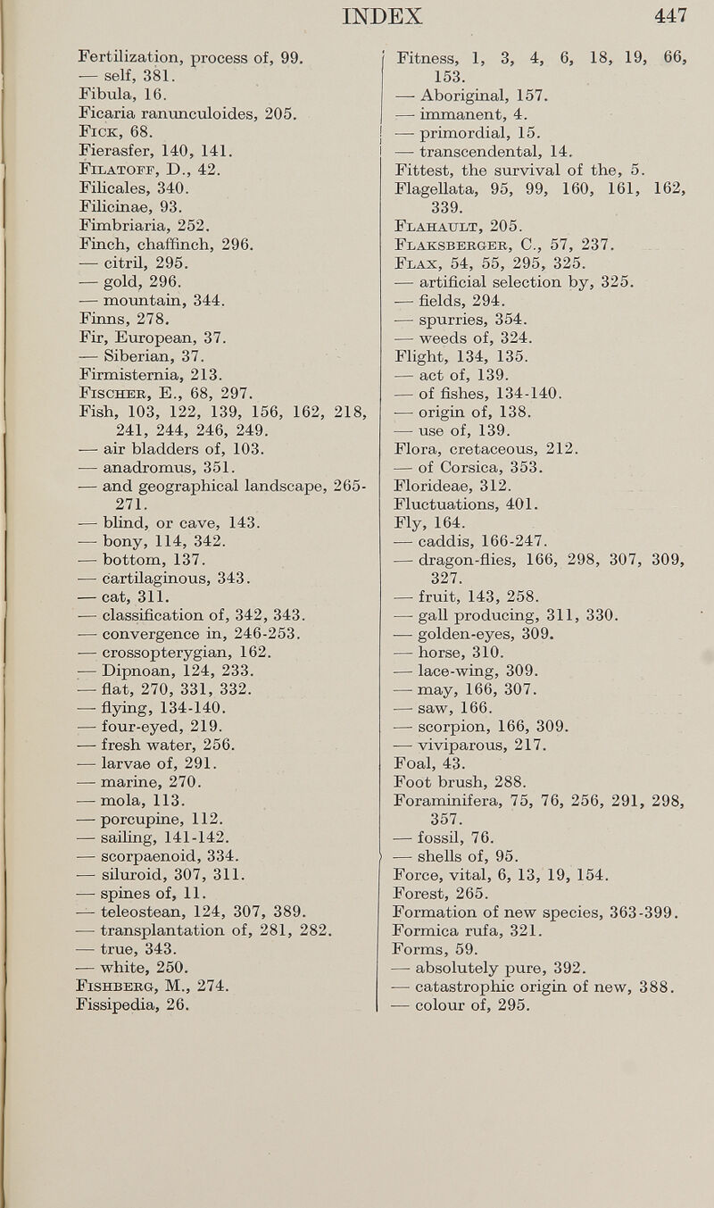 Fertilization, process of, 99. — self, 381. Fibula, 16. Ficaria ranúnculo ides, 205. F ick , 68. Fierasfer, 140, 141. Filatoff, D., 42. Filicales, 340. Filicinae, 93. Fimbriaria, 252. Finch, chaffinch, 296. — citril, 295. — gold, 296. — mountain, 344. Finns, 278. Fir, European, 37. — Siberian, 37. Firmisternia, 213. Fischer, E., 68, 297. Fish, 103, 122, 139, 156, 162, 218, 241, 244, 246, 249. — air bladders of, 103. — anadromus, 351. -— and geographical landscape, 265- 271. — blind, or cave, 143. — bony, 114, 342. — bottom, 137. — cartilaginous, 343. — cat, 311. — classification of, 342, 343. — convergence in, 246-253. — crossopterygian, 162. — Dipnoan,124,233. — flat, 270, 331, 332. — flying,134-140. — four-eyed, 219. •— fresh water, 256. — larvae of, 291. — marine, 270. —• mola, 113. — porcupine, 112. — sailing, 141-142. — scorpaenoid, 334. -— siluroid, 307, 311. — spines of, 11. — teleostean, 124, 307, 389. — transplantation of, 281, 282. — true, 343. -— white, 250. Fishberg, M., 274. Fissipedia, 26. Fitness, 1, 3, 4, 6, 18, 19, 66, 153. —• Aboriginal, 157. —- immanent, 4. — primordial, 15. — transcendental, 14. Fittest, the survival of the, 5. Flagellata, 95, 99, 160, 161, 162, 339. F lahault , 205. Flaksberger , C., 57, 237. F lax , 54, 55, 295, 325. — artificial selection by, 325. — fields, 294. — spurries, 354. — weeds of, 324. Flight, 134, 135. — act of, 139. — of fishes, 134-140. — origin of, 138. — use of, 139. Flora, cretaceous, 212. — of Corsica, 353. Florideae, 312. Fluctuations, 401. Fly, 164. — caddis, 166-247. — dragon-flies, 166, 298, 307, 309, 327. — fruit, 143, 258. — gall producing, 311, 330. — golden-eyes, 309. — horse, 310. — lace-wing, 309. — may, 166, 307. — saw, 166. — scorpion, 166, 309. — viviparous, 217. Foal, 43. Foot brush, 288. Foraminifera, 75, 76, 256, 291, 298, 357. — fossil, 76. 1 — shells of, 95. Force, vital, 6, 13, 19, 154. Forest, 265. Formation of new species, 363-399. Formica rufa, 321. Forms, 59. — absolutely pure, 392. — catastrophic origin of new, 388. — colour of, 295.