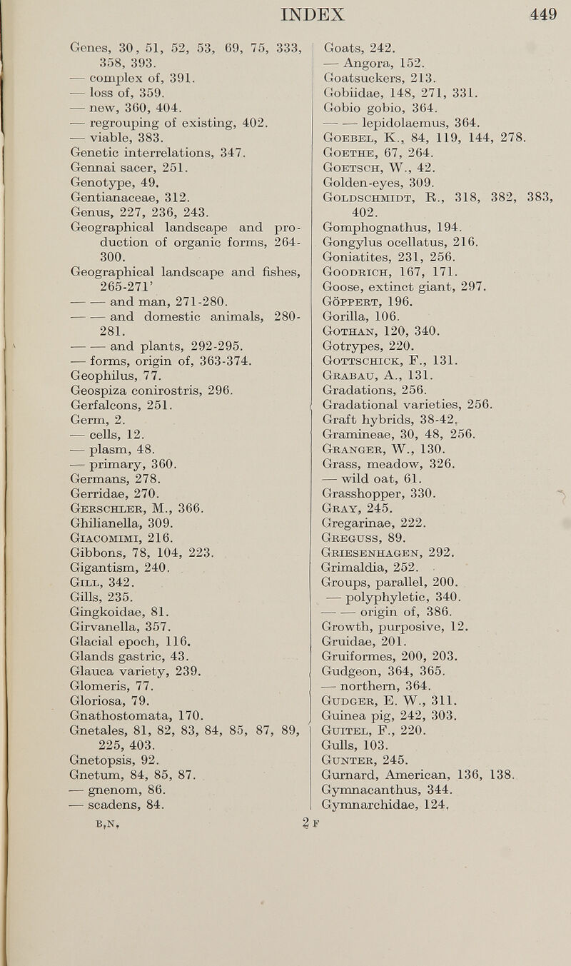Genes, 30, 51, 52, 53, 69, 75, 333, 358, 393. •— complex of, 391. — loss of, 359. — new, 360, 404. •— regrouping of existing, 402. — viable, 383. Genetic interrelations, 347. Gennai sacer, 251. Genotype, 49. Gentianaceae, 312. Genus, 227, 236, 243. Geographical landscape and pro duction of organic forms, 264- 300. Geographical landscape and fishes, 265-271' and man, 271-280. and domestic animals, 280- 281. and plants, 292-295. — forms, origin of, 363-374. Geophilus, 77. Geospiza conirostris, 296. Gerfalcons, 251. Germ, 2. — cells, 12. ■— plasm, 48. — primary, 360. Germans, 278. Gerridae, 270. Gerschler, M., 366. Ghilianella, 309. Giacomimi, 216. Gibbons, 78, 104, 223. Gigantism, 240. Gill, 342. Gills, 235. Gingkoidae, 81. Girvanella, 357. Glacial epoch, 116. Glands gastric, 43. Glauca variety, 239. Glomeris, 77. Gloriosa, 79. Gnathostomata, 170. Gnetales, 81, 82, 83, 84, 85, 87, 89, 225, 403. Gnetopsis, 92. Gnetum, 84, 85, 87. — gnenom, 86. ■— scadens, 84. b,n. 2 Goats, 242. — Angora, 152. Goatsuckers, 213. Gobiidae, 148, 271, 331. Gobio gobio, 364. lepidolaemus, 364. Goebel, K., 84, 119, 144, 278. Goethe, 67, 264. Goetsch, W., 42. Golden-eyes, 309. Goldschmidt, R., 318, 382, 383, 402. Gomphognathus, 194. Gongylus ocellatus, 216. Goniatites, 231, 256. Goodrich, 167, 171. Goose, extinct giant, 297. Göppert, 196. Gorilla, 106. Gothan, 120, 340. Gotrypes, 220. Gottschick, F., 131. Grabau, A., 131. Gradations, 256. Gradational varieties, 256. Graft hybrids, 38-42, Gramineae, 30, 48, 256. Granger, W., 130. Grass, meadow, 326. — wild oat, 61. Grasshopper, 330. Gray, 245. Gregarinae, 222. Greguss, 89. Griesenhagen, 292. Grimaldia, 252. Groups, parallel, 200. — polyphyletic, 340. origin of, 386. Growth, purposive, 12. Gruidae, 201. Gruiformes, 200, 203. Gudgeon, 364, 365. — northern, 364. Gudger, E. W., 311. Guinea pig, 242, 303. Guitel, F., 220. Gulls, 103. Gunter, 245. Gurnard, American, 136, 138. Gymnacanthus, 344. Gymnarchidae, 124,