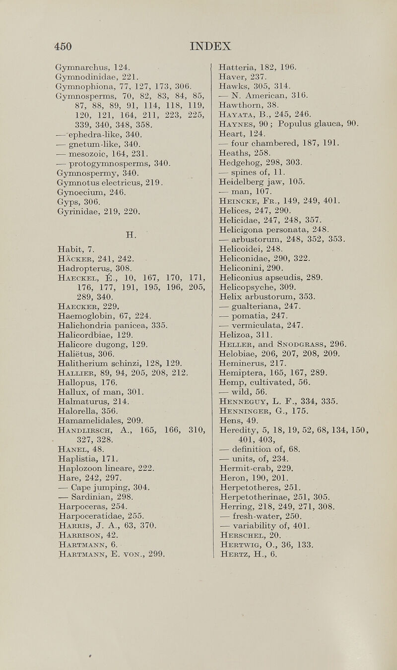 Gymnarchus, 124. Gymnodinidae, 221. Gymnophiona, 77, 127, 173, 306. Gymnosperms, 70, 82, 83, 84, 85, 87, 88, 89, 91, 114, 118, 119, 120, 121, 164, 211, 223, 225, 339, 340, 348, 358. — ephedra-like, 340. -— gnetum-like, 340. — mesozoic, 164, 231. -— protogymnosperms, 340. Gymnospermy, 340. Gymnotus electricus, 219. Gynoecium, 246. Gyps, 306. Gyrinidae, 219, 220. H. Habit, 7. H äckee , 241, 242. Hadropterus, 308. H aeckel , É-, 10, 167, 170, 171, 176, 177, 191, 195, 196, 205, 289, 340. Haecker, 229. Haemoglobin, 67, 224. Halichondria panicea, 335. Halicordbiae, 129. Halicore dugong, 129. Haliëtus, 306. Halitherium schinzi, 128, 129. H allier , 89, 94, 205, 208, 212. Hallopus, 176. Hallux, of man, 301. Halmaturus, 214. Halorella, 356. Hamamelidales, 209. Handlirsch, A., 165, 166, 310, 327, 328. Hanel, 48. Haplistia, 171. Haplozoon lineare, 222. Hare, 242, 297. — Cape jumping, 304. — Sardinian, 298. Harpoceras, 254. Harpoceratidae, 255. H arris , J. A., 63, 370. Harrison, 42. Hartmann, 6. Hartmann, E. von., 299. Hatteria, 182, 196. Haver, 237. Hawks, 305, 314. — N. American, 316. Hawthorn, 38. Hayata, B„ 245, 246. Haynes , 90 ; Populus glauca, 90. Heart, 124. — four chambered, 187, 191. Heaths, 258. Hedgehog, 298, 303. — spines of, 11. Heidelberg jaw, 105. — man, 107. Heincke, Fr., 149, 249, 401. Helices, 247, 290. Helicidae, 247, 248, 357. Helicigona personata, 248. — arbustorum, 248, 352, 353. Helicoidei, 248. Heliconidae, 290, 322. Heliconini, 290. Heliconius apseudis, 289. Helicopsyche, 309. Helix arbustorum, 353. — gualteriana, 247. — pomatia, 247. ■— vermiculata, 247. Helizoa, 311. Heller , and Snodgrass , 296. Helobiae, 206, 207, 208, 209. Heminerus, 217. Hemiptera, 165, 167, 289. Hemp, cultivated, 56. — wild, 56. Hennegtty , L. F., 334, 335. Henninger, G., 175. Hens, 49. Heredity, 5, 18, 19, 52, 68, 134, 150, 401, 403, — definition of, 68. — units, of, 234. Hermit-crab, 229. Heron, 190, 201. Herpetotheres, 251. Herpe to therinae, 251, 305. Herring, 218, 249, 271, 308. — fresh-water, 250. — variability of, 401. Herschel, 20. Hertwig, O., 36, 133. Hertz, H., 6.