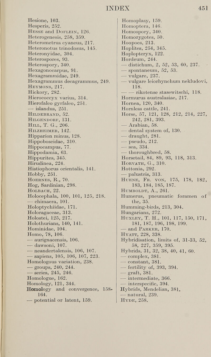 Hesione, 103. Hesperis, 252. Hesse and Doflein, 126. Heterogenesis, 258, 359. Hete rome trus cyaneus, 217. Heteronotus trinodosus, 145. Heteronyidae, 304. Heterospores, 93. Heterospory, 340. Hexagonocarpus, 91. Hexagrammidae, 249. Hexagrammus decagrammus, 249. Heymons , 217. Hickory, 282. Hierococcyx varius, 314. Hierofalco gyrfalco, 251. — islandus, 251. Hildebrand, 52. Hilgendorf, 131. Hill, T. Gr., 206. Hilzheimer, 142. Hipparion minus, 128. Hippoboscidae, 310. Hippocampus, 77. Hippodamia, 63. Hippurites, 345. Hirudinea, 224. Histiophorus orientalis, 141. Hobby, 251. Hoernes, R., 70. Hog, Sardinian, 298. Holbach, 22. Holocephala, 100, 101, 125, 218. — chimaera, 101. Holoptychiidae, 171. Holoragaceae, 313. Holostei, 125, 217. Holothurians, 140, 141. Hominidae, 104. Homo, 78, 106. — aurignacensis, 106. — dawsoni, 107. -— neandertalensis, 106, 107. — sapiens, 105, 106, 107, 223. Homologous variation, 238. — groups, 240, 244. — series, 245, 246. Homologue, 162. Homology, 121, 344. Homology and convergence, 158- 164. — potential or latent, 159. Homoplasy, 159. Homoptera, 146. Homospory, 340. Homozygotes, 50. Hoopoes, 213. Hoplites, 254, 345. Hoplopteryx, 122. Hordeum, 244. — distichum, 2, 52, 53, 60, 237. — spontaneum, 52, 53. — vulgare, 237. — vulgare leiorhynchum nekludovi, 118. rikotense stasewitschi, 118. Hormurus australasiae, 217. Hornea, 120, 340. Hornless cattle, 241. Horse, 57, 121, 128, 212, 214, 227, 242, 281, 393. — Arabian, 58. — dental system of, 130. — draught, 281. — pseudo, 212. — sea, 334. — thoroughbred, 58. Horsetail, 84, 89, 93, 118, 313. Horvath , Gr., 310. Hottonia, 292. — palustris, 313. Htjene, Fr. von, 175, 178, 182, 183, 184, 185, 187. Humboldt, A., 261. Humerus, pneumatic foramen of the, 35. Humming-birds, 213, 304. Hungarians, 272. Huxley, T. H., 101, 117, 150, 171, 181, 187, 196, 198, 199. — and Parker, 170. Hyatt, 228, 338. Hybridisation, limits of, 31-33, 52, 58, 227, 359, 395. Hybrids, 31, 32, 38, 40, 41, 60. — complex, 381. — constant, 381. — fertility of, 393, 394. — graft, 381. — intermediate, 366. — interspecific, 394. Hybrids, Mendelian, 381. — natural, 239. Hyde, 258.