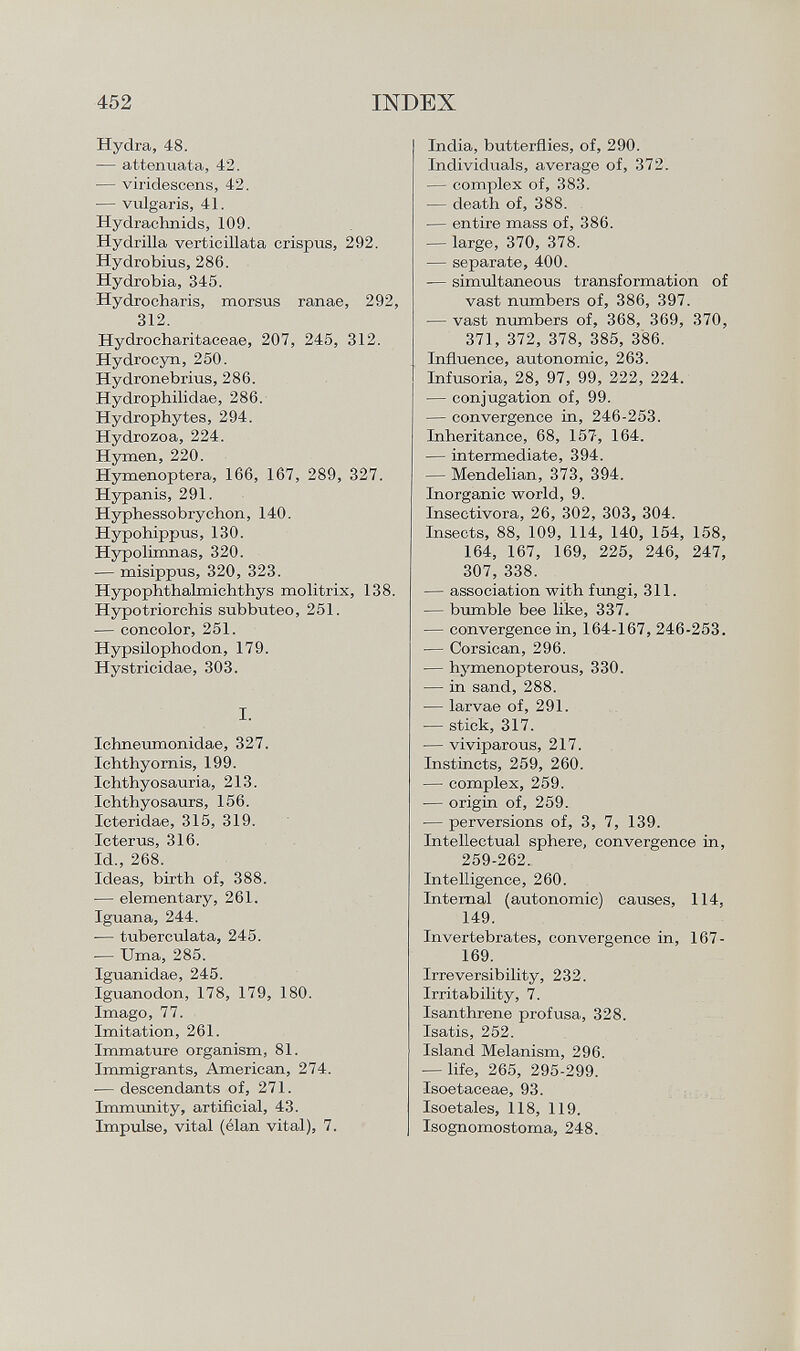 Hydra, 48. — attenuata, 42. — vii'idescens, 42. — vulgaris, 41. Hydrachnids, 109. Hydrilla verticillata crispus, 292. Hydrobius, 286. Hydrobia, 345. HycLrocharis, morsus ranae, 292, 312. Hydrocharitaceae, 207, 245, 312. Hydrocyn, 250. Hydronebrius, 286. Hydrophilidae, 286. Hydrophytes, 294. Hydrozoa, 224. Hymen, 220. Hymenoptera, 166, 167, 289, 327. Hypanis, 291. Hyphessobrychon, 140. Hypohippus, 130. Hypolimnas, 320. — misippus, 320, 323. Hypophthalmichthys molitrix, 138. Hypotriorchis subbuteo, 251. — concolor, 251. Hypsilophodon, 179. Hystricidae, 303. I. Iehneumonidae, 327. Ichthyornis, 199. Ichthyosauria, 213. Ichthyosaurs, 156. Icteridae, 315, 319. Icterus, 316. Id., 268. Ideas, birth of, 388. — elementary, 261. Iguana, 244. -— tuberculata, 245. -— Urna, 285. Iguanidae, 245. Iguanodon, 178, 179, 180. Imago, 77. Imitation, 261. Immature organism, 81. Immigrants, American, 274. — descendants of, 271. Immunity, artificial, 43. Impulse, vital (élan vital), 7. India, butterflies, of, 290. Individuals, average of, 372. — complex of, 383. — death of, 388. — entire mass of, 386. — large, 370, 378. — separate, 400. — simultaneous transformation of vast numbers of, 386, 397. — vast numbers of, 368, 369, 370, 371, 372, 378, 385, 386. Influence, autonomic, 263. Infusoria, 28, 97, 99, 222, 224. — conjugation of, 99. — convergence in, 246-253. Inheritance, 68, 157, 164. — intermediate, 394. — Mendelian, 373, 394. Inorganic world, 9. Insectívora, 26, 302, 303, 304. Insects, 88, 109, 114, 140, 154, 158, 164, 167, 169, 225, 246, 247, 307, 338. — association with fungi, 311. — bumble bee like, 337. — convergence in, 164-167, 246-253. — Corsican, 296. — hymenopterous, 330. — in sand, 288. — larvae of, 291. -— stick, 317. — viviparous, 217. Instincts, 259, 260. — complex, 259. — origin of, 259. — perversions of, 3, 7, 139. Intellectual sphere, convergence in, 259-262. Intelligence, 260. Internal (autonomic) causes, 114, 149. Invertebrates, convergence in, 167- 169. Irreversibility, 232. Irritability, 7. Isanthrene profusa, 328. Isatis, 252. Island Melanism, 296. — life, 265, 295-299. Isoetaceae, 93. Isoetales, 118, 119. Isognomostoma, 248.