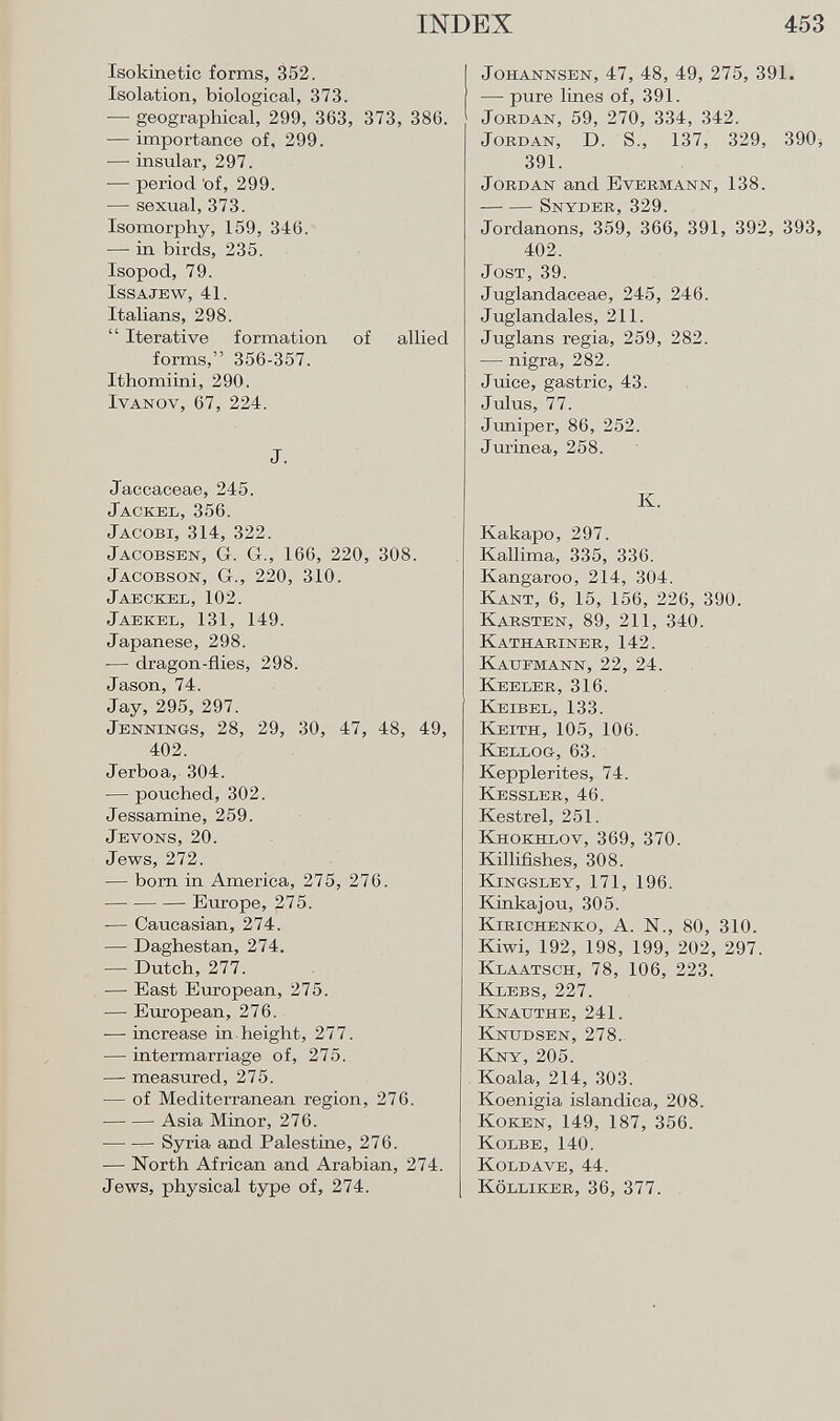 Isokinetic forms, 352. Isolation, biological, 373. — geographical, 299, 363, 373, 38G. — importance of, 299. — insular, 297. -— period of, 299. — sexual, 373. Isomorphy, 159, 34(3. — in birds, 235. Isopod, 79. Issajew, 41. Italians, 298.  Iterative formation of allied forms, 356-357. Ithomiini, 290. Ivanov, 67, 224. J. Jaccaceae, 245. Jackel, 356. Jacobi, 314, 322. Jacobsen , Gr. G., 166, 220, 308. Jacobson , Gr., 220, 310. Jaeokel,102. J aekel , 131, 149. Japanese, 298. — dragon-flies, 298. Jason, 74. Jay, 295, 297. J ennings , 28, 29, 30, 47, 48, 49, 402. Jerboa, 304. — pouched, 302. Jessamine, 259. Jevons, 20. Jews, 272. •— born in America, 275, 276. Europe, 275. — Caucasian, 274. — Daghestan, 274. — Dutch, 277. ■— East European, 275. — European, 276. — increase in height, 277. — intermarriage of, 275. — measured, 275. — of Mediterranean region, 276. Asia Minor, 276. Syria and Palestine, 276. — North African and Arabian, 274. Jews, physical type of, 274. Johannsen, 47, 48, 49, 275, 391. — pure lines of, 391. Jordan, 59, 270, 334, 342. Jordan, D. S., 137, 329, 390, 391. Jordan and Evermann, 138. -—- — Snyder, 329. Jordanons, 359, 366, 391, 392, 393, 402. Jost, 39. Juglandaceae, 245, 246. Juglandales, 211. Juglans regia, 259, 282. — nigra, 282. Juice, gastric, 43. Julus, 77. Juniper, 86, 252. Jurinea, 258. K. Kakapo, 297. Kallima, 335, 336. Kangaroo, 214, 304. Kant, 6, 15, 156, 226, 390. Karsten, 89, 211, 340. Kathariner, 142. Kaufmann, 22, 24. Keeler, 316. Keibel, 133. Keith, 105, 106. Kellog, 63. Kepplerites, 74. Kessler, 46. Kestrel, 251. Khokhlov, 369, 370. Killifishes, 308. Kingsley, 171, 196. Kinkajou, 305. Kirichenko, A. N., 80, 310. Kiwi, 192, 198, 199, 202, 297. Klaatsch, 78, 106, 223. Klebs, 227. Knauthe, 241. Knudsen, 278. Kny, 205. Koala, 214, 303. Koenigia islándica, 208. Koken, 149, 187, 356. Kolbe, 140. Koldave, 44. Kölliker, 36, 377.