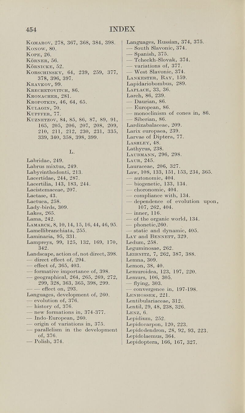 K omarov , 278, 367, 3G8, 384, 398. Konow, 80. Kope, 26. Körneb, 56. Körnicke, 52. Korschinsky, 64, 239, 259, 377, 378, 396, 397. Kravkov, 99. Krechetovitch, 86. Kronacher, 281. Kropotkin, 46, 64, 65. Kulagin, 70. Kupffer, 77. K uznetzov , 84, 85, 86, 87, 89, 91, 165, 205, 206, 207, 208, 209, 210, 211, 212, 230, 231, 335, 339, 340, 358, 398, 399. L. Labridae, 249. Labras mixtus, 249. Labyrinthodonti, 213. Lacertidae, 244, 287. Lacertilia, 143, 183, 244. Lacistemaceae, 207. Lactase, 43. Lactuca, 258. Lady-birds, 309. Lakes, 265. Lama, 242. L amarck , 8,10,14, 15,16, 44, 46, 95. Lamellibranchiata, 255. Laminaria, 95, 331. Lampreys, 99, 125, 132, 169, 170, 342. Landscape, action of, not direct, 398. — direct effect of, 294. — effect of, 365, 403. — formative importance of, 398. — geographical, 264, 265, 269, 272, 299, 328, 363, 365, 398, 299. effect on, 293. Languages, development of, 260. — evolution of, 376. — history of, 376. — new formations in, 374-377. — Indo-European, 260. — origin of variations in, 375. — parallelism in the development of, 376. — Polish, 374. Languages, Russian, 374, 375. — South Slavonic, 374. — Spanish, 375. — Tcheckh-Slovak, 374. — variations of, 377. — West Slavonic, 374. Lankester, Ray, 159. Lapidariobombus, 289. Laplace, 33, 36. Larch, 86, 239. — Daurian, 86. — European, 86. — monoclinism of cones in, 86. — Siberian, 86. Lardizabalaceae, 209. Larix europaea, 239. Larvae of Diptera, 77. Lashley, 48. Lathyrus, 238. Laub mann, 296, 298. Laur, 245. Lauraceae, 206, 327. Law, 108, 133, 151, 153, 234, 365. — autonomic, 404. — biogenetic, 133, 134. — choronomie, 404. — compliance with, 134. — dependence of evolution upon, 107, 262, 404. — inner, 116. — of the organic world, 134. — phonetic,260. — static and dynamic, 405. Lay and Bennett, 329. Ledum, 258. Leguminosae, 262. Leibnitz, 7, 262, 387, 388. Lemna, 309. Lemon, 38, 40. Lemuroidea, 123, 197, 220. Lemurs, 106, 305. — flying, 303. — convergence in, 197-198. Lenhossek, 221. Lentibulariaceae, 312. Lentil, 29, 48, 238, 326. Lenz, 6. Lepidium, 252. Lepidocarpon, 120, 223. Lepidodendron, 28, 92, 93, 223. Lepidolaemus, 364. Lepidoptera, 166, 167, 327.