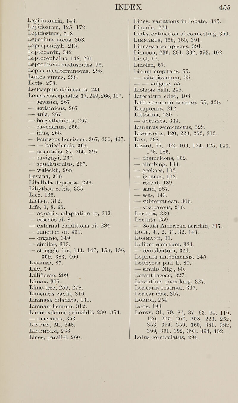 Lepidosauria, 143. Lepidosiren, 125, 172. Lepidosteus, 218. Leporinus arcus, 308. Lepospondyli, 213. Leptocardii, 342. Leptoceplialus, 148, 291. Leptodiscus medusoides, 96. Lepus mediterraneous, 298. Lestes virens, 298. Letts, 278. Leucaspius delineatus, 241. Leuciscus cephalus, 37,249,266,397. — agassizi, 267. — agdamicus, 267. — aula, 267. — borysthenicus, 267. — cavedanus, 266. — idus, 268. — leuciscus leuciscus, 367, 395, 397. baicalensis, 367. — orientalis, 37, 266, 397. — savignyi, 267. — squaliusculus, 267. — waleckii, 268. Levana, 316. Libellula depressa, 298. Libythea celtis, 335. Lice, 165. Lichen, 312. Life, 1, 8, 65. — aquatic, adaptation to, 313. — essence of, 8. — external conditions of, 284. — function of, 401. — organic, 349. — similar, 313. — struggle for, 144, 147, 153, 156, 369, 383, 400. Lignier, 87. Lily, 79. Lilliflorae, 209. Limax, 307. Lime-tree, 259, 278. Limenitis zayla, 316. Limnaea diladata, 131. Limnanthemum, 312. Limnocalanus grimaldii, 230, 353. — macrurus, 353. Linden, M., 248. Lindholm, 286. Lines, parallel, 260. Lines, variations in lobate, 385. Lingula, 224. Links, extinction of connecting, 350. Linnaeus , 358, 360, 391. Linnaean complexes, 391. Linneon, 236, 391, 392, 393, 402. Linol, 67. Linolen, 67. Linum crepitans, 55. — usitatissimum, 55. vulgare, 55. Liolepis belli, 245. Literature cited, 408. Lithospermum arvense, 55, 326. Litopterna, 212. Littorina, 230. — obtusata, 334. Liuranus semicinctus, 329. Liverworts, 120, 223, 252, 312. Livi , 298. Lizard, 77, 102, 109, 124, 125, 143, 178, 186. — chameleons, 102. — climbing, 183. — geckoes, 102. — iguanas, 102. — recent, 189. — sand, 287. — sea-, 143. — subterranean, 306. — viviparous, 216. Locusta, 330. Locusts, 259. — South American acridiid, 317. L oeb , J., 2, 31, 32, 143. Lohmann , 33. Lolium remotum, 324. — temulentum, 324. Lophura amboinensis, 245. Lophyrus pini L. 80. — similis Ntg., 80. Loranthaceae, 327. Loranthus quandang, 327. Loricaria rostrata, 307. Loricariidae, 307. Loriol , 254. Loris, 198. L otsy , 31, 79, 86, 87, 93, 94, 119, 120, 205, 207, 208, 223, 252, 353, 354, 359, 360, 381, 382, 399, 391, 392, 393, 394, 402. Lotus corniculatus, 294.