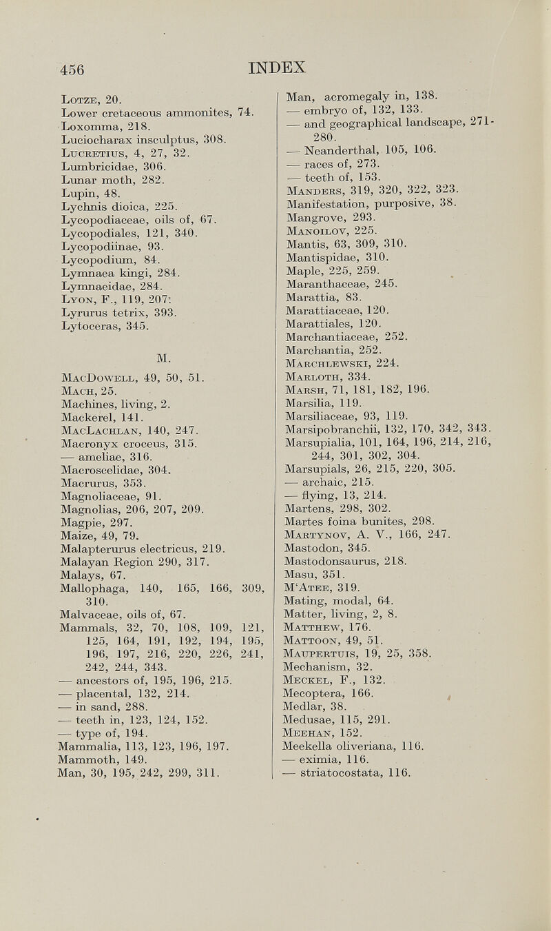 Lotze, 20. Lower cretaceous ammonites, 74. Loxomma, 218. Luciocharax insculptus, 308. Lucretius, 4, 27, 32. Lumbricidae, 306. Lunar moth, 282. Lupin, 48. Lychnis dioica, 225. Lycopodiaceae, oils of, 67. Lycopodiales, 121, 340. Lycopodiinae, 93. Lycopodium, 84. Lymnaea kingi, 284. Lymnaeidae, 284. L yon , F., 119, 207: Lyrurus tetrix, 393. Lytoceras, 345. M. MacDowell, 49, 50, 51. Mach, 25. Machines, living, 2. Mackerel, 141. MacLachlan, 140, 247. Macronyx croceus, 315. — ameliae, 316. Macroscelidae, 304. Macrurus, 353. Magnoliaceae, 91. Magnolias, 206, 207, 209. Magpie, 297. Maize, 49, 79. Malapterurus electricus, 219. Malayan Region 290, 317. Malays, 67. Mallophaga, 140, 165, 166, 309, 310. Malvaceae, oils of, 67. Mammals, 32, 70, 108, 109, 121, 125, 164, 191, 192, 194, 195, 196, 197, 216, 220, 226, 241, 242, 244, 343. — ancestors of, 195, 196, 215. — placental, 132, 214. — in sand, 288. — teeth in, 123, 124, 152. — type of, 194. Mammalia, 113, 123, 196, 197. Mammoth, 149. Man, 30, 195, 242, 299, 311. Man, acromegaly in, 138. — embryo of, 132, 133. — and geographical landscape, 271- 280. — Neanderthal, 105, 106. — races of, 273. — teeth of, 153. M andees , 319, 320, 322, 323. Manifestation, purposive, 38. Mangrove, 293. Manoilov , 225. Mantis, 63, 309, 310. Mantispidae, 310. Maple, 225, 259. Maranthaceae, 245. Marattia, 83. I Marattiaceae, 120. Marattiales, 120. Marchantiaceae, 252. Marchantía, 252. Marchlewski , 224. Marloth , 334. M arsh , 71, 181, 182, 196. Marsilia, 119. Marsiliaceae, 93, 119. Marsipobranchii, 132, 170, 342, 343. Marsupialia, 101, 164, 196, 214, 216, 244, 301, 302, 304. Marsupials, 26, 215, 220, 305. — archaic, 215. — flying, 13, 214. Martens, 298, 302. Martes foina bunites, 298. M artynov , A. V., 166, 247. Mastodon, 345. Mastodonsaurus, 218. Masu, 351. M'Atee, 319. Mating, modal, 64. Matter, living, 2, 8. Matthew , 176. Mattoon , 49, 51. Maupertuis , 19, 25, 358. Mechanism, 32. Meckel , F., 132. Mecoptera, 166. Medlar, 38. Medusae, 115, 291. Meehan , 152. Meekella oliveriana, 116. — eximia, 116. — stria tocostata, 116.