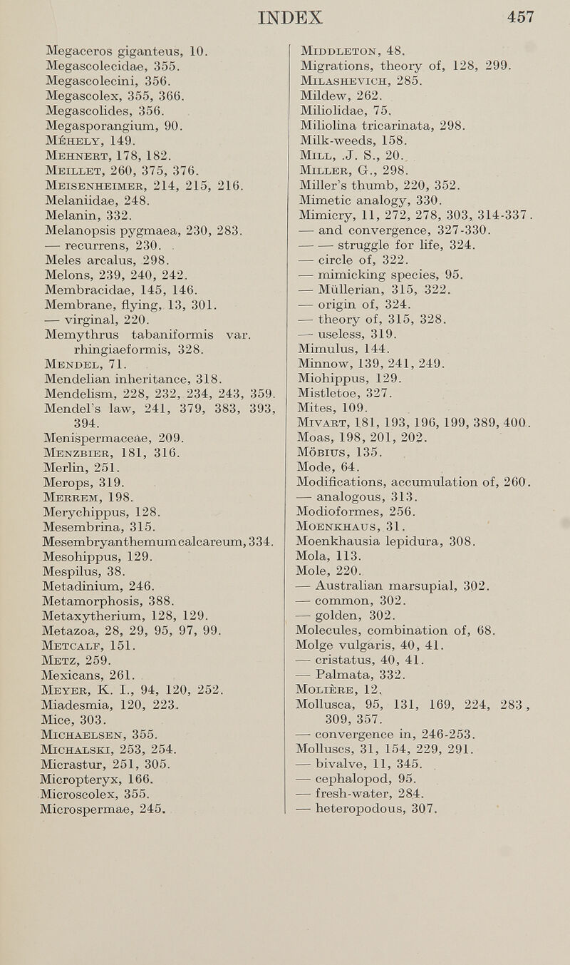 Megaceros giganteus, 10. Megascolecidae, 355. Megascolecini, 356. Megascolex, 355, 366. Megascolides, 356. Megasporangium, 90. Méhely, 149. Mehnert, 178, 182. Meillet , 260, 375, 376. Meisenheimer , 214, 215, 216. Melaniidae, 248. Melanin, 332. Melanopsis pygmaea, 230, 283. — recurrens, 230. Meies arcalus, 298. Melons, 239, 240, 242. Membracidae, 145, 146. Membrane, flying, 13, 301. — virginal, 220. Memythrus tabaniformis var. rhingiaeformis, 328. Mendel, 71. Mendelian inheritance, 318. Mendelism, 228, 232, 234, 243, 359. Mendel's law, 241, 379, 383, 393, 394. Menispermaceâe, 209. Menzbier, 181, 316. Merlin, 251. Merops, 319. Merrem, 198. Merychippus, 128. Mesembrina, 315. Mesembryanthemumcalcareum, 334. Mesohippus, 129. Mespilus, 38. Metadinium, 246. Metamorphosis, 388. Metaxytherium, 128, 129. Metazoa, 28, 29, 95, 97, 99. Metcalf, 151. Metz, 259. Mexicans, 261. M eyer , K. I., 94, 120, 252. Miadesmia, 120, 223. Mice, 303. Michaelsen, 355. Michalski, 253, 254. Micrastur, 251, 305. Micropteryx, 166. Microscolex, 355. Microspermae, 245. Middleton , 48. Migrations, theoiy of, 128, 299. Milashevich , 285. Mildew, 262. Miliolidae, 75. Miliolina tricarinata, 298. Milk-weeds, 158. M ill , .J. S., 20. Miller , G., 298. Miller's thumb, 220, 352. Mimetic analogy, 330. Mimicry, 11, 272, 278, 303, 314-337. — and convergence, 327-330. struggle for life, 324. — circle of, 322. — mimicking species, 95. — Miillerian, 315, 322. — origin of, 324. — theory of, 315, 328. — useless, 319. Mimulus, 144. Minnow, 139, 241, 249. Miohippus, 129. Mistletoe, 327. Mites, 109. M ivart , 181, 193, 196, 199, 389, 400. Moas, 198, 201, 202. Möbius , 135. Mode, 64. Modifications, accumulation of, 260. — analogous, 313. Modioformes, 256. Moenkhaus , 31. Moenkhausia lepidura, 308. Mola, 113. Mole, 220. — Australian marsupial, 302. — common, 302. — golden, 302. Molecules, combination of, 68. Molge vulgaris, 40, 41. — cristatus, 40, 41. — Palmata, 332. Molière , 12. Mollusca, 95, 131, 169, 224, 283, 309, 357. — convergence in, 246-253. Molluscs, 31, 154, 229, 291. — bivalve, 11, 345. — cephalopod, 95. — fresh-water, 284. — heteropodous, 307.