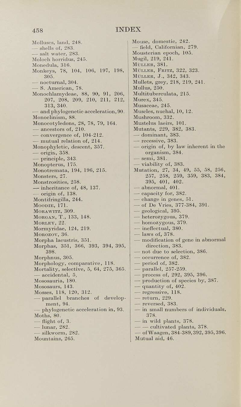 Molluscs, land, 248. — shells of, 283. — salt water, 283. Moloch horridus, 245. Monedula, 316. Monkeys, 78, 104, 106, 197, 198, 305. — nocturnal, 304. — S. American, 78. Monochlamydeae, 88, 90, 91, 206, 207, 208, 209, 210, 211, 212, 313, 340. -— and phylogenetic acceleration, 90. Monoclinism, 88. Monocotyledons, 28, 78, 79, 164. — ancestors of, 210. — convergence of, 104-212. — mutual relation of, 214. Monophyletic, descent, 357. — origin, 358. — principle, 343. Monopterus, 175. Monotremata, 194, 196, 215. Monsters, 27. Monstrosities, 258. — inheritance of, 48, 137. — origin of, 138. Montifringilla, 244. Moodie, 171. Morawitz, 309. M organ , T., 133, 148. Moble y, 22. Mormyridae, 124, 219. Morozov, 36. Morpha lacustris, 351. Morphas, 351, 366, 393, 394, 395, 398. Morphnus, 305. Morphology, comparative, 118. Mortality, selective, 5, 64, 275, 365. — accidental, 5, Mososauria, 180. Mososaurs, 143. Mosses, 118, 120, 312. — parallel branches of develop ment, 94. — phylogenetic acceleration in, 93. Moths, 80. — flight of, 3. — lunar, 282. — silkworm, 282. Mountains, 265. Mouse, domestic, 242. — field, Californian, 279. Mousterian epoch, 105. Mugil, 219, 241. Müller , 381. Müller, Fritz, 322, 323. M üller , J., 342, 343. Mullets, grey, 218, 219, 241. Mullus, 250. Multituberculata, 215. Murex, 345. Musaceae, 245. Muscles, nuchal, 10, 12. Mushroom, 332. Mustelus laeirs, 101. Mutants, 229, 382, 383. — dominant, 383. — recessive, 383. — origin of, by law inherent in the organism, 384. — semi, 381. — viability of, 383. Mutation, 27, 34, 49, 55, 58, 256, 257, 258, 259, 359, 383, 384, 395, 401, 402. — abnormal, 401. — capacity for, 382. — change in genes, 51. —- of De Vries, 377-384, 391. — geological, 395. — heterozygous, 379. — homozygous, 379. — ineffectual, 380. — laws of, 378. — modification of gene in abnormal direction, 383. — not due to selection, 386. — occurrence of, 382. — period of, 382. — parallel, 257-259. — process of, 292, 395, 396. — production of species by, 387. — quantity of, 402. — regressive, 118. — return, 229. — reversed, 383. — in small numbers of individuals, 378. — in wild plants, 378. cultivated plants, 378. — of Waagen, 384-389,392, 395, 396. Mutual aid, 46.