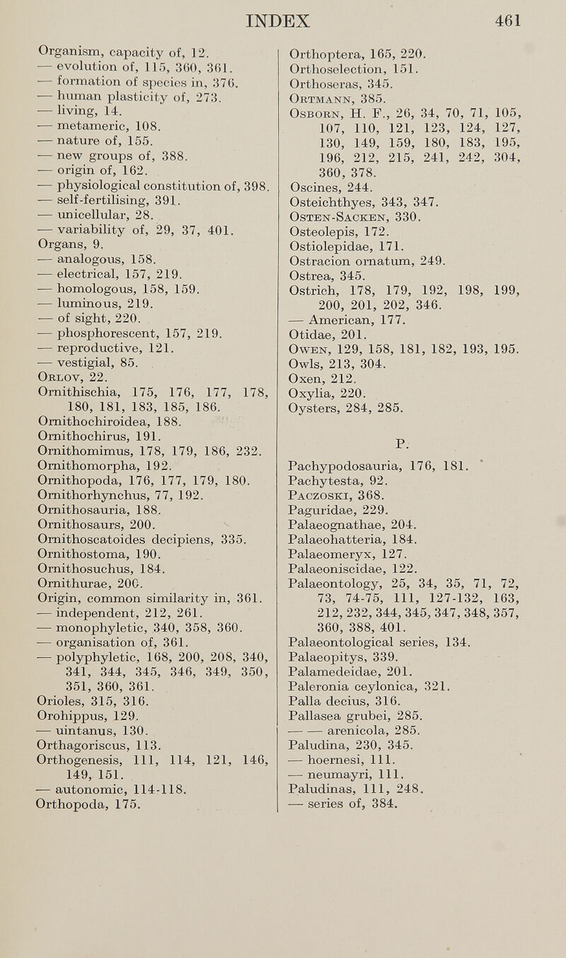 Organism, capacity of, 12. — evolution of, 115, 300, 361. — formation of species in, 376. •— human plasticity of, 273. — living, 14. — metamerie, 108. -— nature of, 155. -— new groups of, 388. ■— origin of, 162. -— physiological constitution of, 398. — self-fertilising, 391. — unicellular, 28. -— variability of, 29, 37, 401. Organs, 9. -— analogous, 158. -— electrical, 157, 219. — homologous, 158, 159. — luminous, 219. — of sight, 220. — phosphorescent, 157, 219. — repro ductive, 121. — vestigial, 85. O rlov , 22. Ornithischia, 175, 176, 177, 178, 180, 181, 183, 185, 186. Ornithochiroidea, 188. Ornithochirus, 191. Ornithomimus, 178, 179, 186, 232. Ornithomorpha, 192. Ornithopoda, 176, 177, 179, 180. Omithorhynchus, 77, 192. Ornithosauria, 188. Ornithosaurs, 200. Ornithoscatoides decipiens, 335. Ornithostoma, 190. Ornithosuchus, 184. Ornithurae, 20C. Origin, common similarity in, 361. — independent, 212, 261. — monophyletic, 340, 358, 360. — organisation of, 361. — polyphyletic, 168, 200, 208, 340, 341, 344, 345, 346, 349, 350, 351, 360, 361. Orioles, 315, 316. Orohippus, 129. -— uintanus, 130. Orthagoriscus, 113. Orthogenesis, 111, 114, 121, 146, 149, 151. — autonomic, 114-118. Orthopoda, 175. Orthoptera, 165, 220. Orthoselection, 151. Orthoseras, 345. Ortmann , 385. O sborn , H. F., 26, 34, 70, 71, 105, 107, 110, 121, 123, 124, 127, 130, 149, 159, 180, 183, 195, 196, 212, 215, 241, 242, 304, 360, 378. Oscines, 244. Osteichthyes, 343, 347. Osten-Sacken, 330. Osteolepis, 172. Ostiolepidae, 171. Ostracion ornatum, 249. Ostrea, 345. Ostrich, 178, 179, 192, 198, 199, 200, 201, 202, 346. — American, 177. Otidae, 201. O wen , 129, 158, 181, 182, 193, 195. Owls, 213, 304. Oxen, 212. Oxylia, 220. Oysters, 284, 285. P. Pachypodosauria, 176, 181. Pachytesta, 92. Paczoski, 368. Paguridae, 229. Palaeognathae, 204. Palaeohatteria, 184. Palaeomeryx, 127. Palaeoniscidae, 122. Palaeontology, 25, 34, 35, 71, 72, 73, 74-75, 111, 127-132, 163, 212, 232, 344, 345, 347, 348, 357, 360, 388, 401. Palaeontological series, 134. Palaeopitys, 339. Palamedeidae, 201. Paleronia ceylonica, 321. Palla deems, 316. Pallasea grubei, 285. arenicola, 285. Paludina, 230, 345. — hoernesi, 111. — neumayri, 111. Paludinas, 111, 248. — series of, 384.