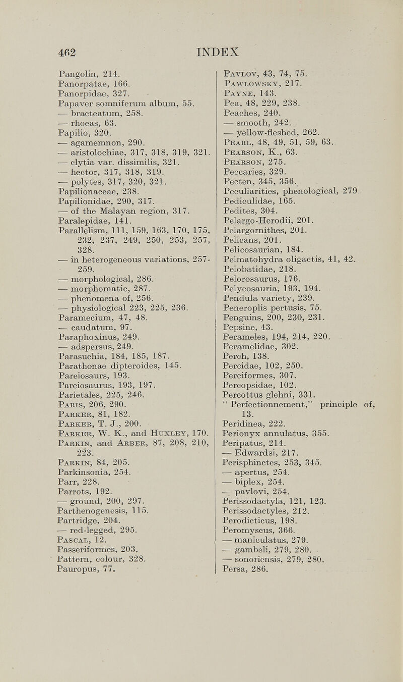 Pangolin, 214. Panorpatae, 160. Panorpidae, 327. Papaver somniferum album, 55. — bracteatum, 258. — rhoeas, 63. Papilio, 320. — agamemnon, 290. — aristolochiae, 317, 318, 319, 321. — clytia var. dissimilis, 321. — hector, 317, 318, 319. — poly tes, 317, 320, 321. Papilionaeeae, 238. Papilionidae, 290, 317. — of the Malayan region, 317. Paralepidae, 141. Parallelism, 111, 159, 163, 170, 175, 232, 237, 249, 250, 253, 257, 328. — in heterogeneous variations, 257- 259. •— morphological, 286. -— morphomatic, 287. — phenomena of, 256. -— physiological 223, 225, 236. Paramecium, 47, 48. — caudatum, 97. Paraphoxinus, 249. — adspersus, 249. Parasuchia, 184, 185, 187. Parathonae dipteroides, 145. Pareiosaurs, 193. Pareiosaurus, 193, 197. Parietales, 225, 246. Paris, 206, 290. Parker, 81, 182. Parker, T. J., 200. Parker, W. K., and Huxley, 170. Parkin , and Arber, 87, 208, 210, 223. Parkin, 84, 205. Parkinsonia, 254. Parr, 228. Parrots, 192. -— ground, 200, 297. Parthenogenesis, 115. Partridge, 204. — red-legged, 295. Pascal, 12. Passeriformes, 203. Pattern, colour, 328. Pauropus, 77. Pavlov, 43, 74, 75. Pawlowsky, 217. Payne, 143. Pea, 48, 229, 238. Peaches, 240. — smooth, 242. — yellow-fleshed, 262. Pearl, 48, 49, 51, 59, 63. Pearson, K., 63. Pearson, 275. Peccaries, 329. Pecten, 345, 356. Peculiarities, phenological, 279. Pediculidae, 165. Pedites, 304. Pelargo-Herodii, 201. Pelargornithes, 201. Pelicans, 201. Pelicosaurian, 184. Pelmatohydra oligactis, 41, 42. Pelobatidae, 218. Pelorosaurus, 176. Pelycosauria, 193, 194. Pendula variety, 239. Peneroplis pertusis, 75. Penguins, 200, 230, 231. Pepsine, 43. Perameles, 194, 214, 220. Peramelidae, 302. Perch, 138. Percidae, 102, 250. Perciformes, 307. Percopsidae, 102. Percottus glehni, 331.  Perfectionnement, principle 13. Peridinea, 222. Perionyx annulatus, 355. Peripatus, 214. — Edwardsi, 217. Perisphinctes, 253, 345. — apertus, 254. — biplex, 254. — pavlovi, 254. Perissodactyla, 121, 123. Perissodactyles, 212. Pei'odicticus, 198. Peromyscus, 366. — maniculatus, 279. — gambeli, 279, 280. — sonoriensis, 279, 280. Persa, 286.