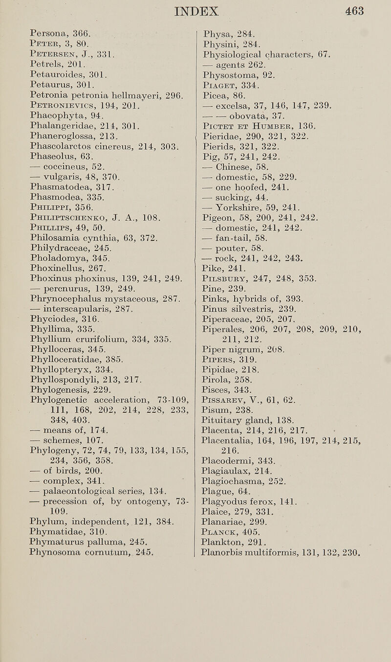 Persona, 366. Peter, 3, 80. Petersen, J., 331. Petrels, 201. Petauroicles, 301. Petaurus, 301. Petronia petronia hellmayeri, 296. Petronievics , 194, 201. Phaeophyta, 94. Phalangeridae, 214, 301. Phaneroglossa, 213. Phascolarctos cinereus, 214, 303. Phaseolus, 63. — coccineus, 52. — vulgaris, 48, 370. Phasmatodea, 317. Phasmodea, 335. Philippi, 356. Philiptschenko, J. A., 108. Phillips, 49, 50. Philosamia cynthia, 63, 372. Philydraceae, 245. Pholadomya, 345. Phoxinellus, 267. Phoxinus phoxinus, 139, 241, 249. — percnurus, 139, 249. Phrynocephalus mystaceous, 287. — interscapularis, 287. Phyciodes, 316. Phyllima, 335. Phyllium crurifolium, 334, 335. Phylloceras, 345. Phylloceratidae, 385. Phyllopteryx, 334. Phyllospondyli, 213, 217. Phylogenesis, 229. Phylogenetic acceleration, 73-109, 111, 168, 202, 214, 228, 233, 348, 403. — means of, 174. — schemes, 107. Phylogeny, 72, 74, 79, 133, 134, 155, 234, 356, 358. — of birds, 200. — complex, 341. — palaeontological series, 134. — precession of, by ontogeny, 73- 109. Phylum, independent, 121, 384. Phymatidae, 310. Phymaturus palluma, 245. Phynosoma cornutum, 245. Physa, 284. Physini, 284. Physiological characters, 67. — agents 262. Physostoma, 92. Piaget, 334. Picea, 86. — excelsa, 37, 146, 147, 239. obovata, 37. Pictet et Httmber, 136. Piericlae, 290, 321, 322. Pierids, 321, 322. Pig, 57, 241, 242. — Chinese, 58. —- domestic, 58, 229. — one hoofed, 241. — sucking, 44. — Yorkshire, 59, 241. Pigeon, 58, 200, 241, 242. — domestic, 241, 242. — fan-tail, 58. — pouter, 58. — rock, 241, 242, 243. Pike, 241. Pilsbitry, 247, 248, 353. Pine, 239. Pinks, hybrids of, 393. Pinus silvestris, 239. Piperaceae, 205, 207. Piperales, 206, 207, 208, 209, 210, 211, 212. Piper nigrum, 208. Pipers, 319. Pipidae, 218. Piróla, 258. Pisces, 343. Pissarey, V., 61, 62. Pisum, 238. Pituitary gland, 138. Placenta, 214, 216, 217. Placentalia, 164, 196, 197, 214, 215, 216. Placodermi, 343. Plagiaulax, 214. Plagiochasma, 252. Plague, 64. Plagyodus ferox, 141. Plaice, 279, 331. Planariae, 299. Planck, 405. Plankton, 291. Planorbis multiformis, 131, 132, 230.