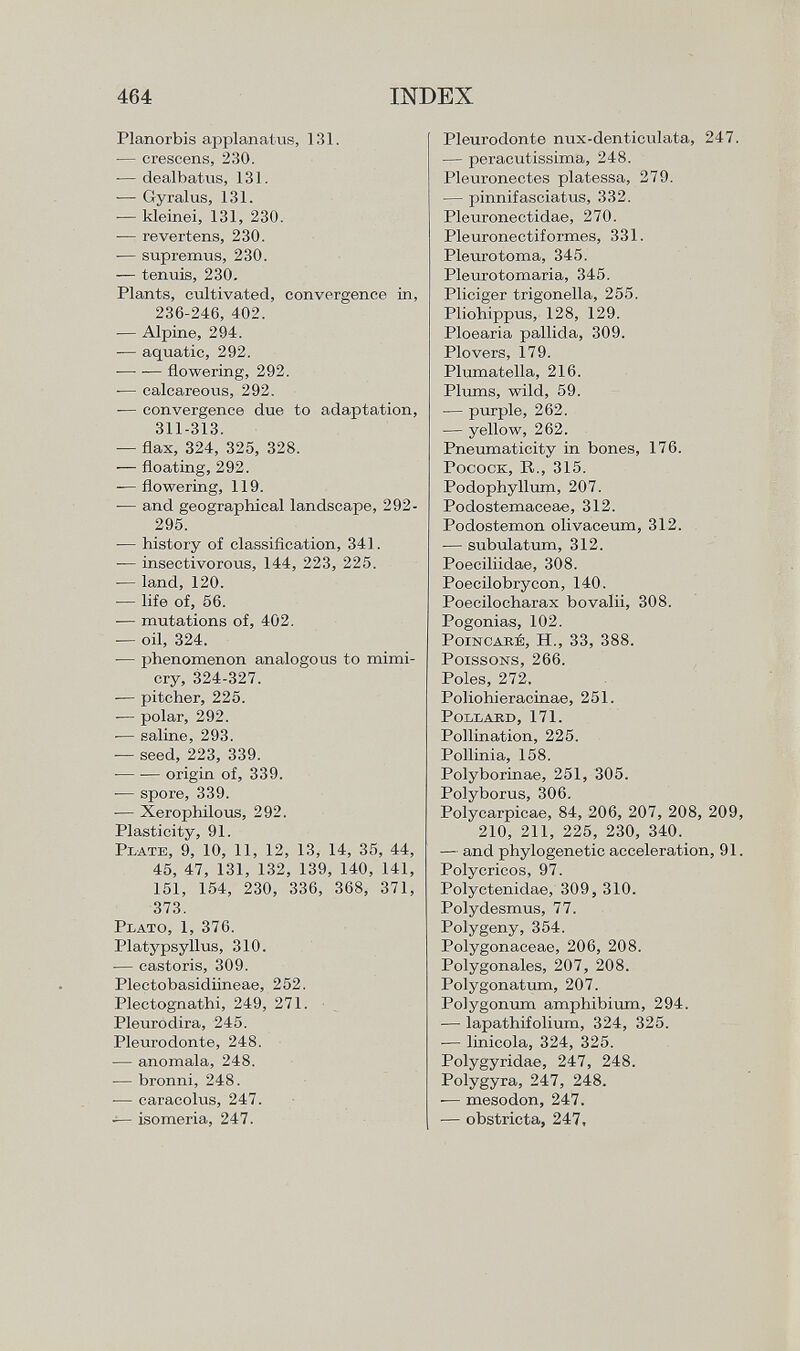 Planorbis applanatus, 131. — crescens, 230. -— dealbatus, 131. •— Gyralus, 131. -— kleinei, 131, 230. -— revertens, 230. — supremus, 230. — tenuis, 230. Plants, cultivated, convergence in, 236-246, 402. — Alpine, 294. — aquatic, 292. — •— flowering, 292. -— calcareous, 292. -— convergence due to adaptation, 311-313. — flax, 324, 325, 328. -— floating, 292. -—flowering, 119. -— and geographical landscape, 292- 295. -— history of classification, 341. ■— insectivorous, 144, 223, 225. — land, 120. -— life of, 56. — mutations of, 402. — oil, 324. ■— phenomenon analogous to mimi cry, 324-327. -— pitcher, 225. -— polar, 292. ■— saline, 293. — seed, 223, 339. origin of, 339. -— spore, 339. — Xerophilous, 292. Plasticity, 91. P late , 9, 10, 11, 12, 13, 14, 35, 44, 45, 47, 131, 132, 139, 140, 141, 151, 154, 230, 336, 368, 371, 373. Plato, 1, 376. Platypsyllus, 310. — castoris, 309. Plectobasidiineae, 252. Plectognathi, 249, 271. Pleurodira, 245. Pleurodonte, 248. — anomala, 248. — bronni, 248. — caracolus, 247. -— isomeria, 247. Pleurodonte nux-denticulata, 247. — peracutissima, 248. Pleuronectes platessa, 279. — pinnifasciatus, 332. Pleuronectidae, 270. Pleuronectiformes, 331. Pleurotoma, 345. Pleurotomaria, 345. Pliciger trigonella, 255. Pliohippus, 128, 129. Ploearia pallida, 309. Plovers, 179. Plumatella, 216. Plums, wild, 59. — purple, 262. — yellow, 262. Pneumaticity in bones, 176. Pocock, R., 315. Podophyllum, 207. Podostemaceae, 312. Podostemon olivaceum, 312. — subulatum, 312. Poeciliidae, 308. Poecilobrycon, 140. Poecilocharax bovalii, 308. Pogonias, 102. Poincaré, H., 33, 388. Poissons, 266. Poles, 272. Poliohieracinae, 251. Pollard, 171. Pollination, 225. Pollinia, 158. Polyborinae, 251, 305. Polyborus, 306. Polycarpicae, 84, 206, 207, 208, 209, 210, 211, 225, 230, 340. — and phylogenetic acceleration, 91. Polycricos, 97. Polyctenidae, 309, 310. Polydesmus, 77. Polygeny, 354. Polygonaceae, 206, 208. Polygonales, 207, 208. Polygonatum, 207. Polygonum amphibium, 294. — lapathifolium, 324, 325. ■— linicola, 324, 325. Polygyridae, 247, 248. Polygyra, 247, 248. ■— mesodon, 247. •— obstricta, 247,